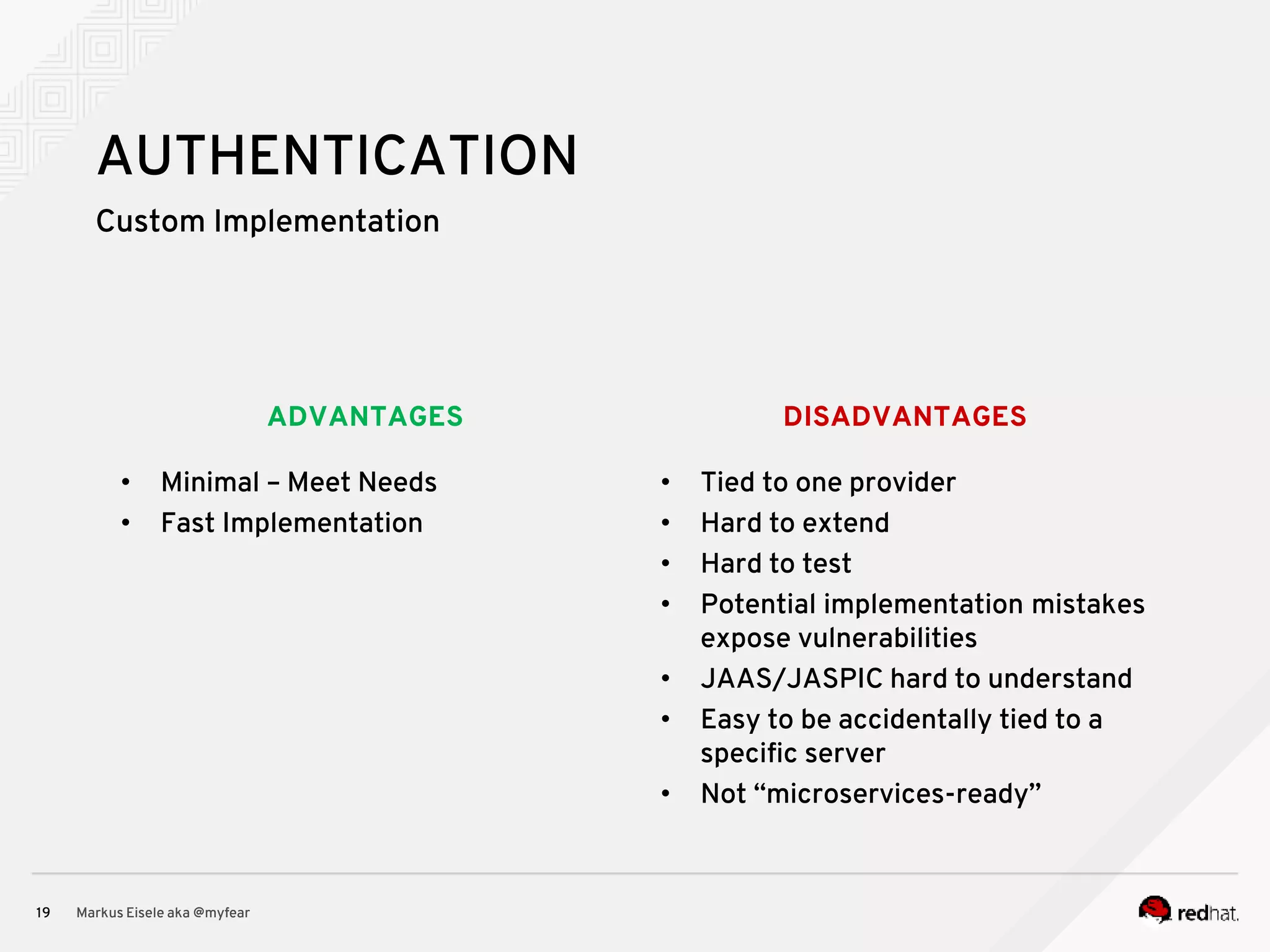 DISADVANTAGESADVANTAGES Custom Implementation Markus Eisele aka @myfear19 AUTHENTICATION • Minimal – Meet Needs • Fast Implementation • Tied to one provider • Hard to extend • Hard to test • Potential implementation mistakes expose vulnerabilities • JAAS/JASPIC hard to understand • Easy to be accidentally tied to a specific server • Not “microservices-ready” 