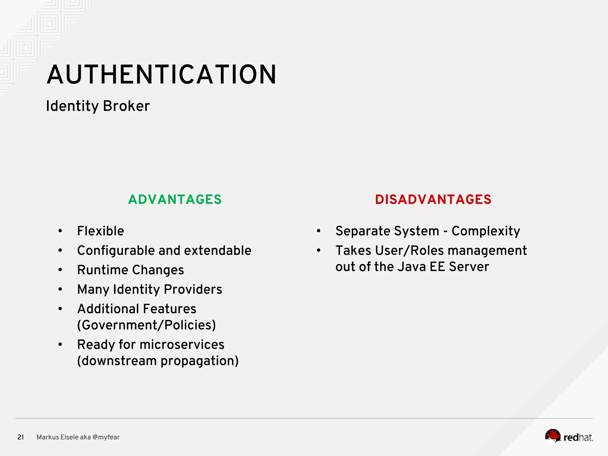 DISADVANTAGESADVANTAGES Identity Broker Markus Eisele aka @myfear21 AUTHENTICATION • Flexible • Configurable and extendable • Runtime Changes • Many Identity Providers • Additional Features (Government/Policies) • Ready for microservices (downstream propagation) • Separate System - Complexity • Takes User/Roles management out of the Java EE Server 