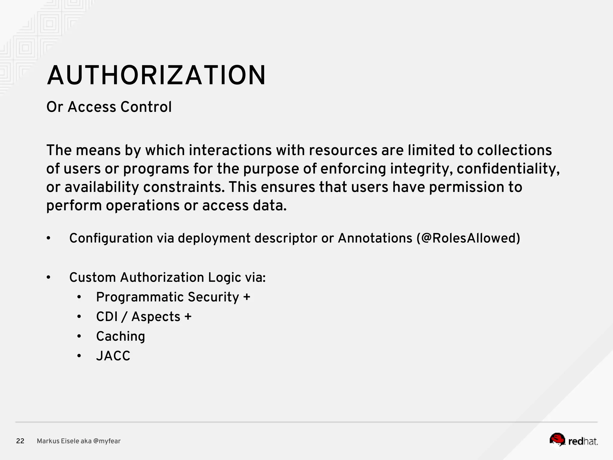 Or Access Control Markus Eisele aka @myfear22 AUTHORIZATION The means by which interactions with resources are limited to collections of users or programs for the purpose of enforcing integrity, confidentiality, or availability constraints. This ensures that users have permission to perform operations or access data. • Configuration via deployment descriptor or Annotations (@RolesAllowed) • Custom Authorization Logic via: • Programmatic Security + • CDI / Aspects + • Caching • JACC 