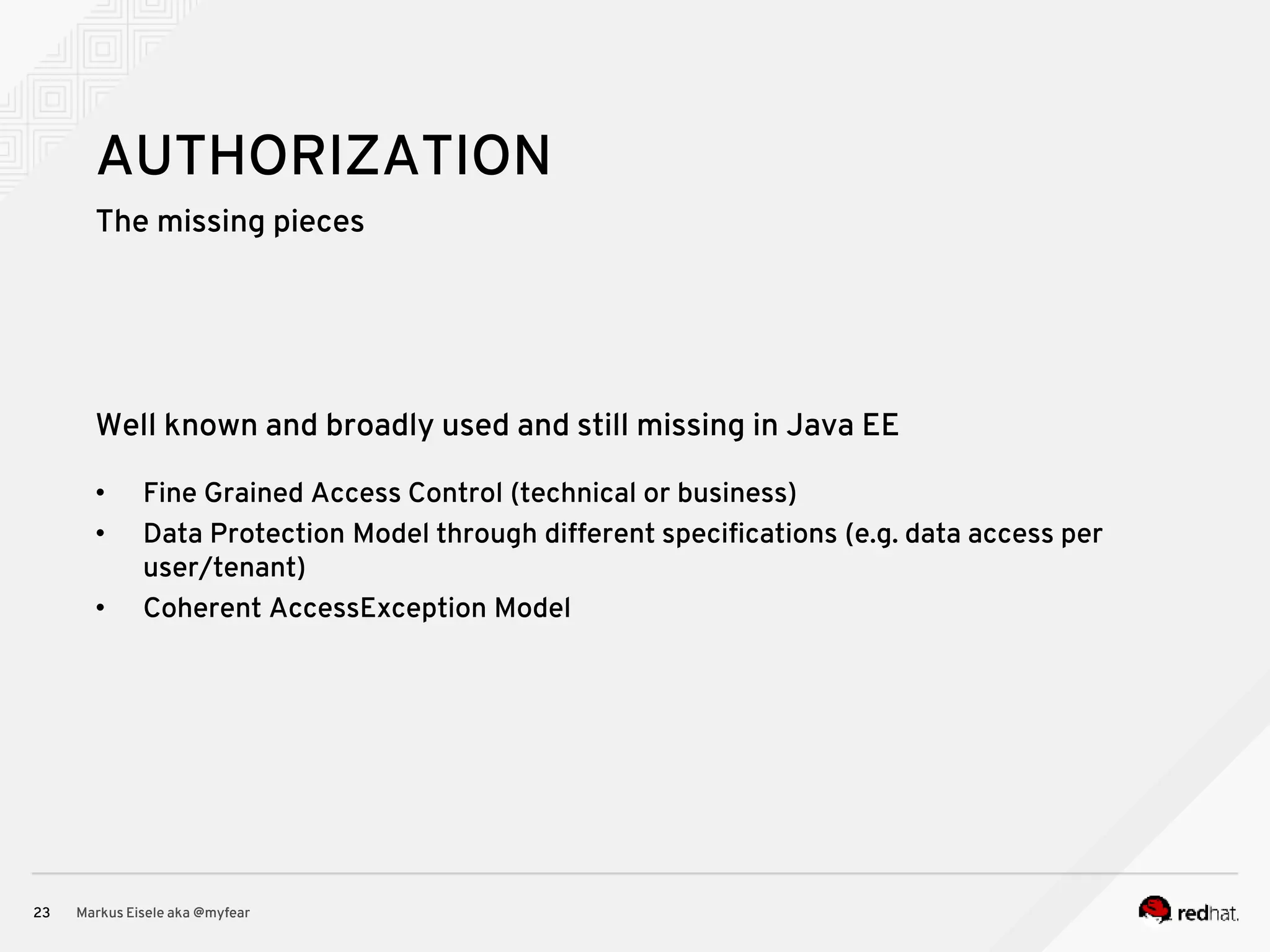 The missing pieces Markus Eisele aka @myfear23 AUTHORIZATION Well known and broadly used and still missing in Java EE • Fine Grained Access Control (technical or business) • Data Protection Model through different specifications (e.g. data access per user/tenant) • Coherent AccessException Model 
