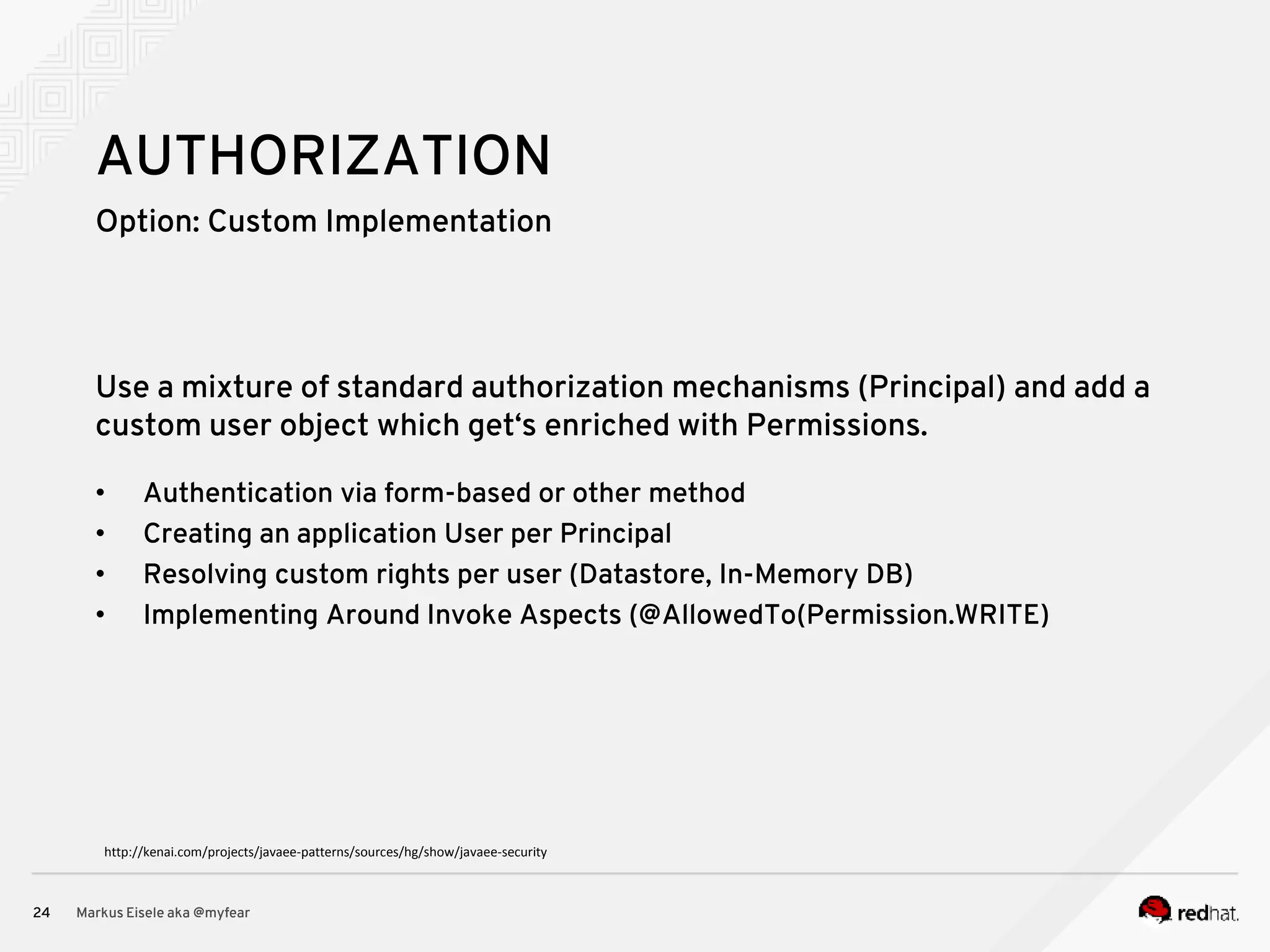 Option: Custom Implementation Markus Eisele aka @myfear24 AUTHORIZATION Use a mixture of standard authorization mechanisms (Principal) and add a custom user object which get‘s enriched with Permissions. • Authentication via form-based or other method • Creating an application User per Principal • Resolving custom rights per user (Datastore, In-Memory DB) • Implementing Around Invoke Aspects (@AllowedTo(Permission.WRITE) http://kenai.com/projects/javaee-patterns/sources/hg/show/javaee-security 