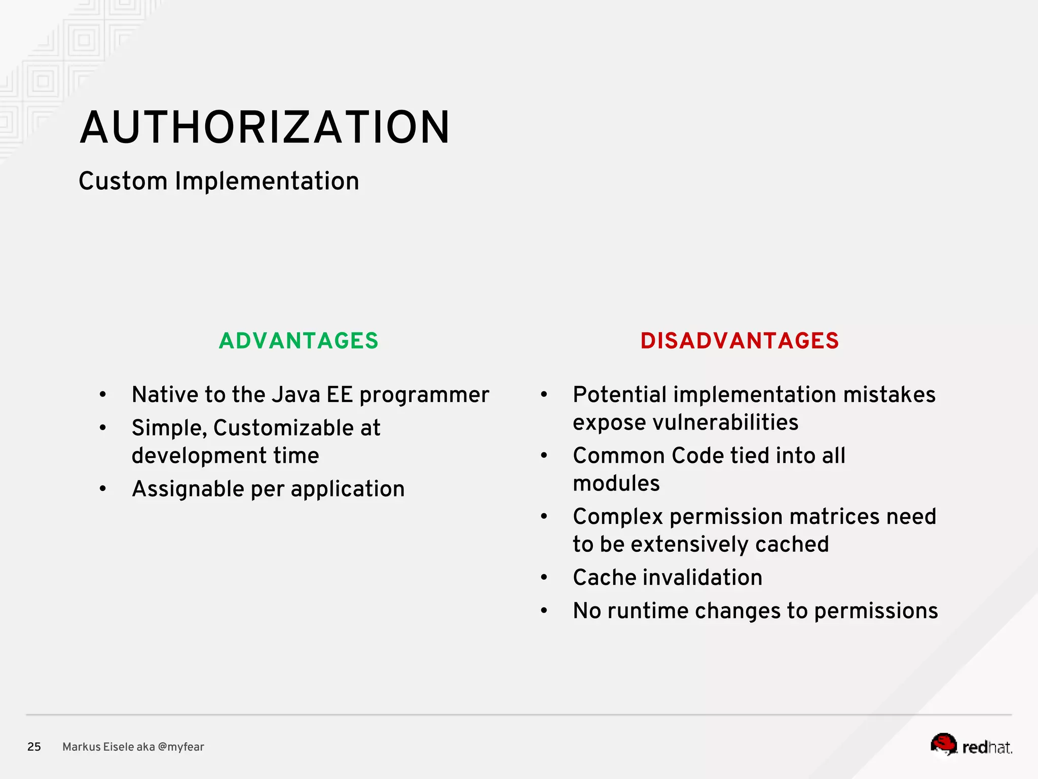 DISADVANTAGESADVANTAGES Custom Implementation Markus Eisele aka @myfear25 AUTHORIZATION • Native to the Java EE programmer • Simple, Customizable at development time • Assignable per application • Potential implementation mistakes expose vulnerabilities • Common Code tied into all modules • Complex permission matrices need to be extensively cached • Cache invalidation • No runtime changes to permissions 