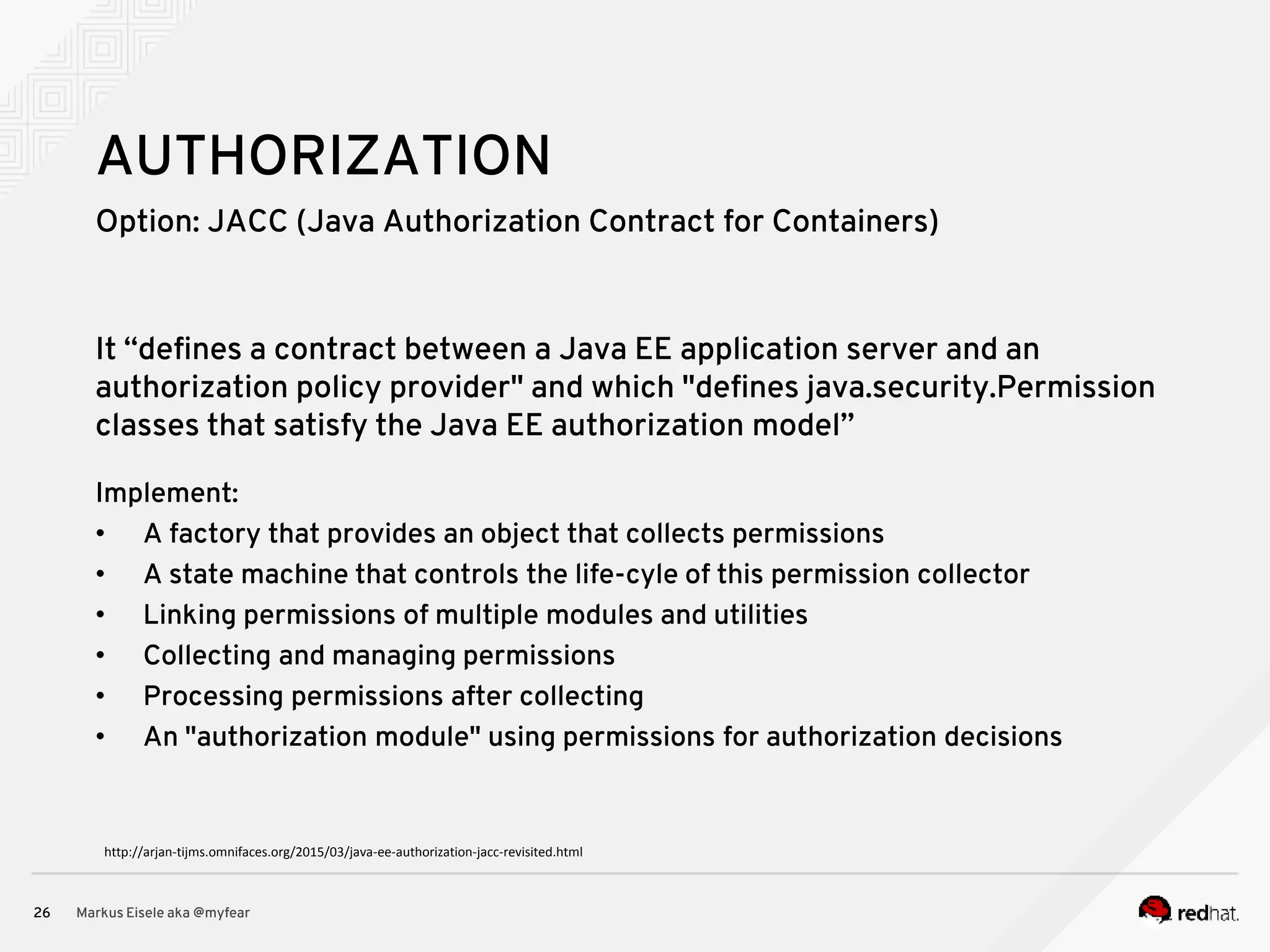 Option: JACC (Java Authorization Contract for Containers) Markus Eisele aka @myfear26 AUTHORIZATION It “defines a contract between a Java EE application server and an authorization policy provider" and which "defines java.security.Permission classes that satisfy the Java EE authorization model” Implement: • A factory that provides an object that collects permissions • A state machine that controls the life-cyle of this permission collector • Linking permissions of multiple modules and utilities • Collecting and managing permissions • Processing permissions after collecting • An "authorization module" using permissions for authorization decisions http://arjan-tijms.omnifaces.org/2015/03/java-ee-authorization-jacc-revisited.html 