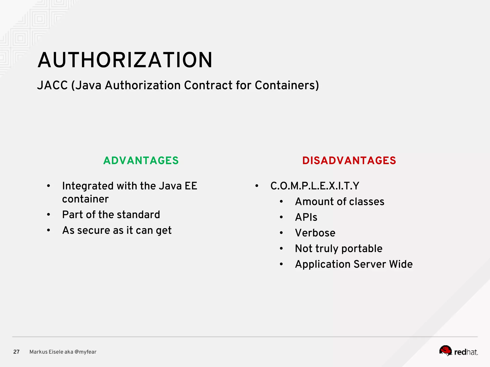 DISADVANTAGESADVANTAGES JACC (Java Authorization Contract for Containers) Markus Eisele aka @myfear27 AUTHORIZATION • Integrated with the Java EE container • Part of the standard • As secure as it can get • C.O.M.P.L.E.X.I.T.Y • Amount of classes • APIs • Verbose • Not truly portable • Application Server Wide 