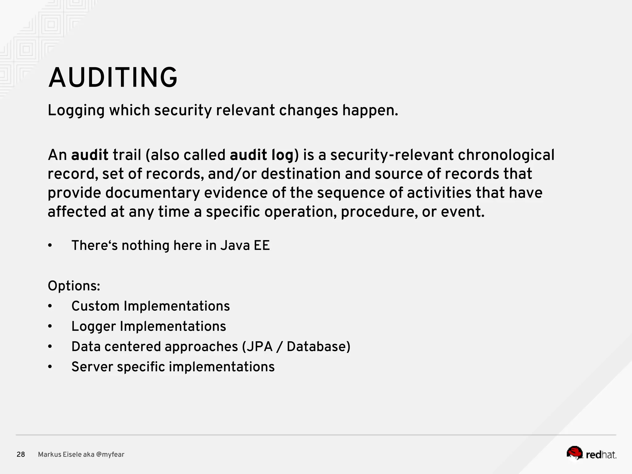 Logging which security relevant changes happen. Markus Eisele aka @myfear28 AUDITING An audit trail (also called audit log) is a security-relevant chronological record, set of records, and/or destination and source of records that provide documentary evidence of the sequence of activities that have affected at any time a specific operation, procedure, or event. • There‘s nothing here in Java EE Options: • Custom Implementations • Logger Implementations • Data centered approaches (JPA / Database) • Server specific implementations 