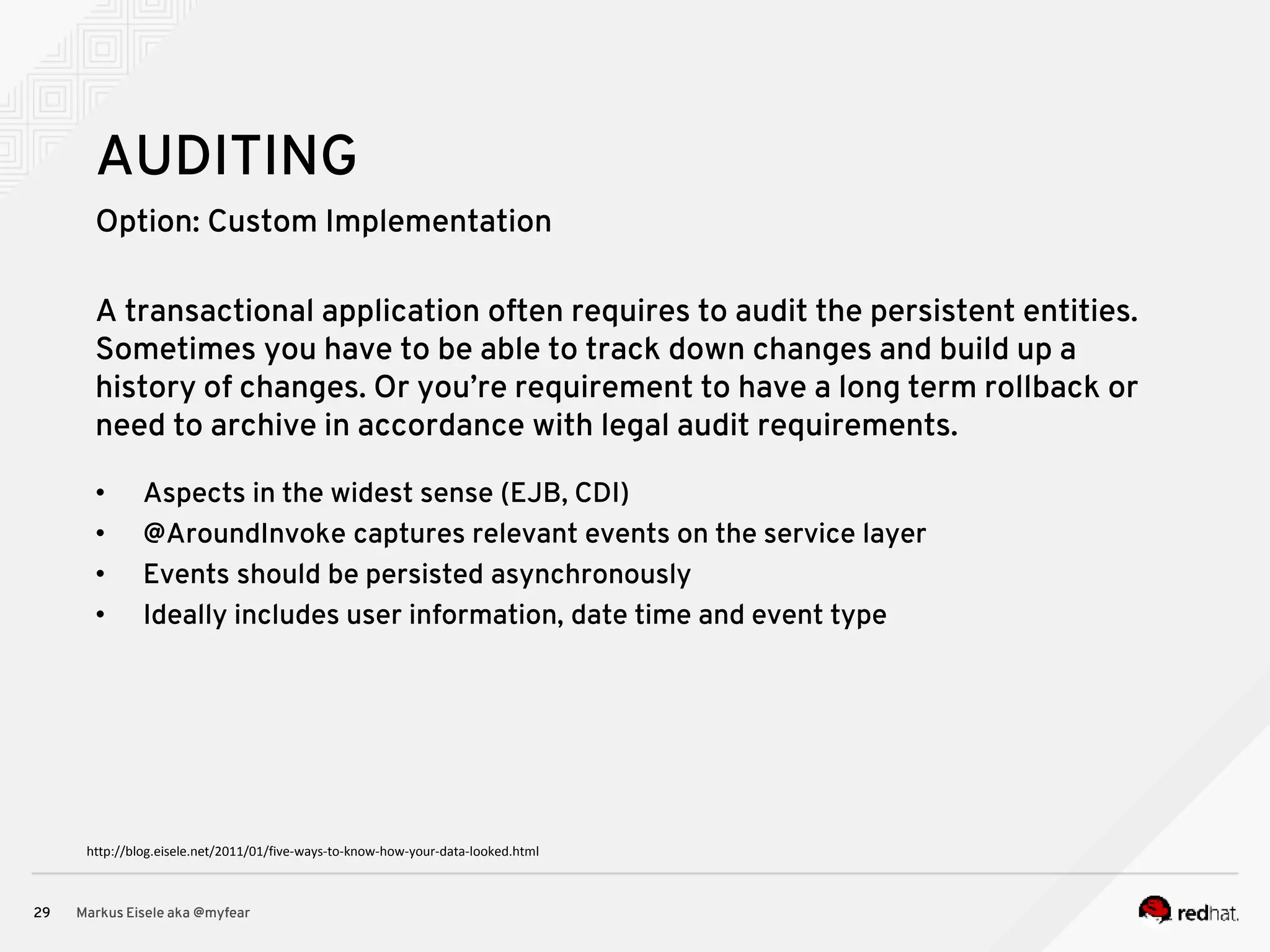 Option: Custom Implementation Markus Eisele aka @myfear29 AUDITING A transactional application often requires to audit the persistent entities. Sometimes you have to be able to track down changes and build up a history of changes. Or you’re requirement to have a long term rollback or need to archive in accordance with legal audit requirements. • Aspects in the widest sense (EJB, CDI) • @AroundInvoke captures relevant events on the service layer • Events should be persisted asynchronously • Ideally includes user information, date time and event type http://blog.eisele.net/2011/01/five-ways-to-know-how-your-data-looked.html 