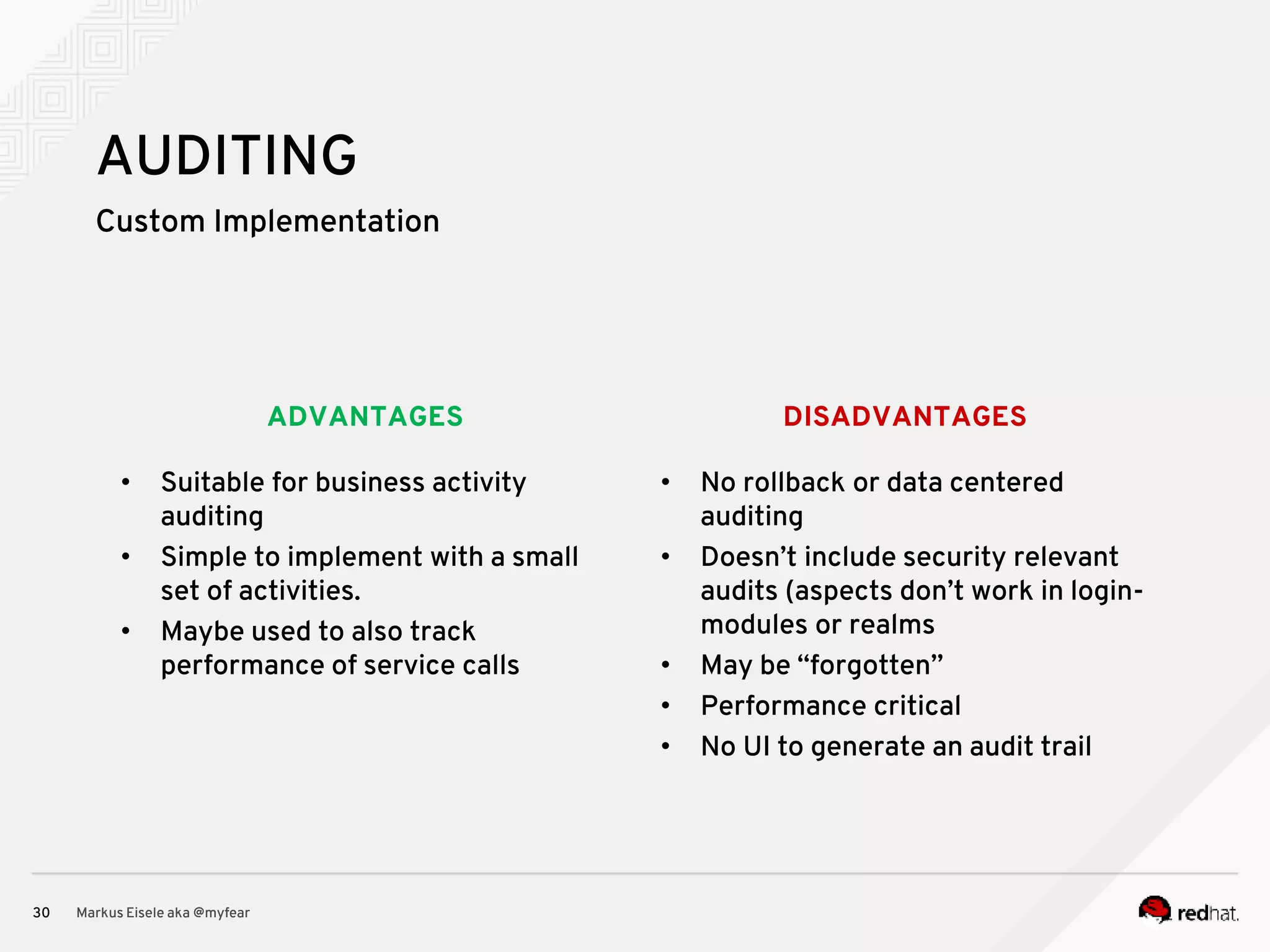 DISADVANTAGESADVANTAGES Custom Implementation Markus Eisele aka @myfear30 AUDITING • Suitable for business activity auditing • Simple to implement with a small set of activities. • Maybe used to also track performance of service calls • No rollback or data centered auditing • Doesn’t include security relevant audits (aspects don’t work in login- modules or realms • May be “forgotten” • Performance critical • No UI to generate an audit trail 