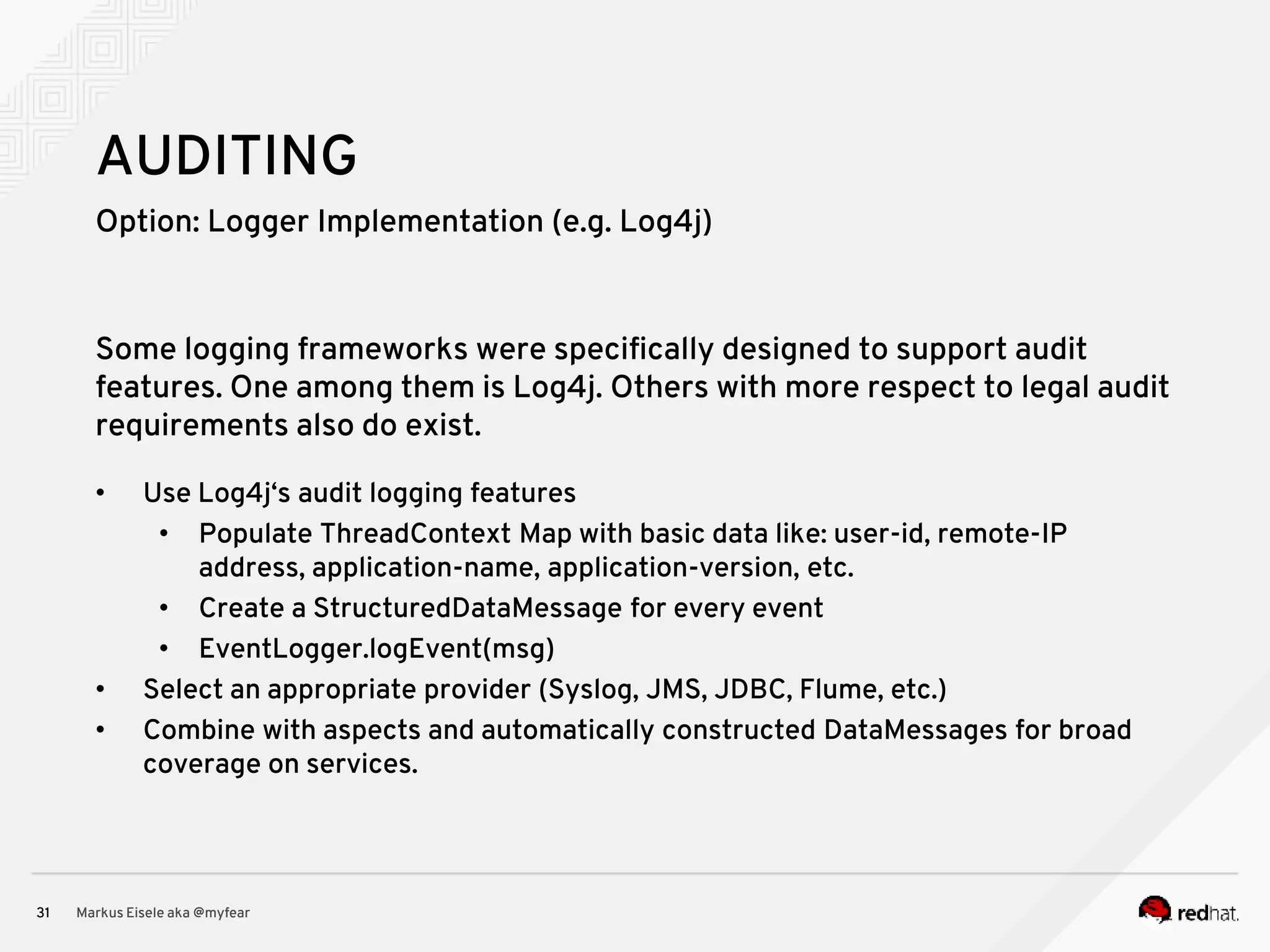 Option: Logger Implementation (e.g. Log4j) Markus Eisele aka @myfear31 AUDITING Some logging frameworks were specifically designed to support audit features. One among them is Log4j. Others with more respect to legal audit requirements also do exist. • Use Log4j‘s audit logging features • Populate ThreadContext Map with basic data like: user-id, remote-IP address, application-name, application-version, etc. • Create a StructuredDataMessage for every event • EventLogger.logEvent(msg) • Select an appropriate provider (Syslog, JMS, JDBC, Flume, etc.) • Combine with aspects and automatically constructed DataMessages for broad coverage on services. 
