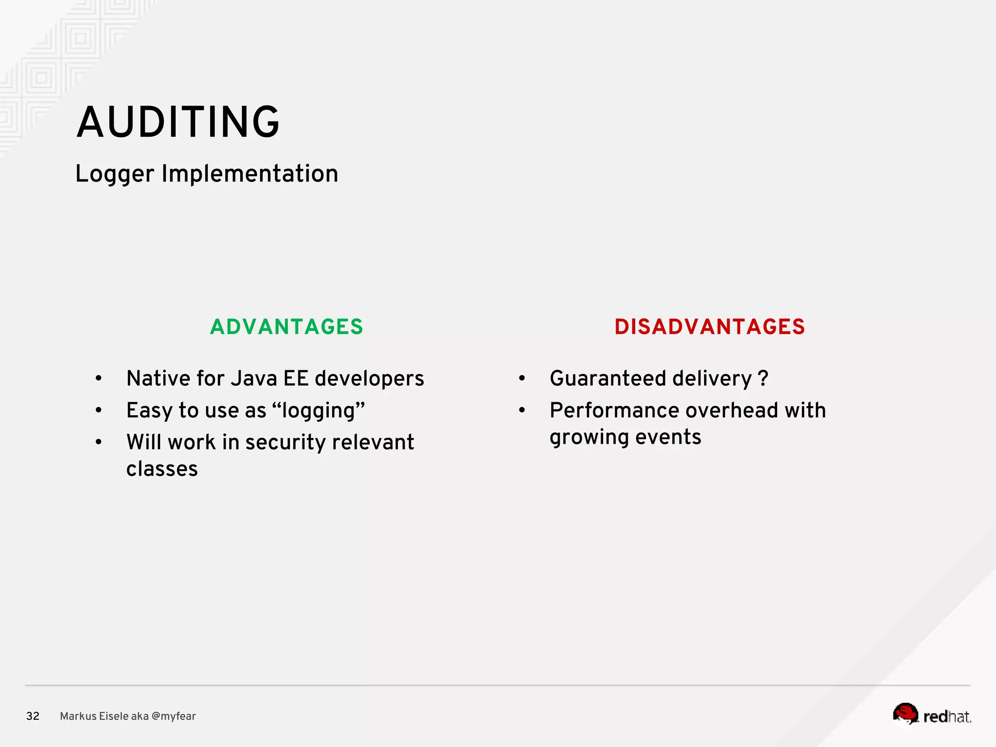 DISADVANTAGESADVANTAGES Logger Implementation Markus Eisele aka @myfear32 AUDITING • Native for Java EE developers • Easy to use as “logging” • Will work in security relevant classes • Guaranteed delivery ? • Performance overhead with growing events 