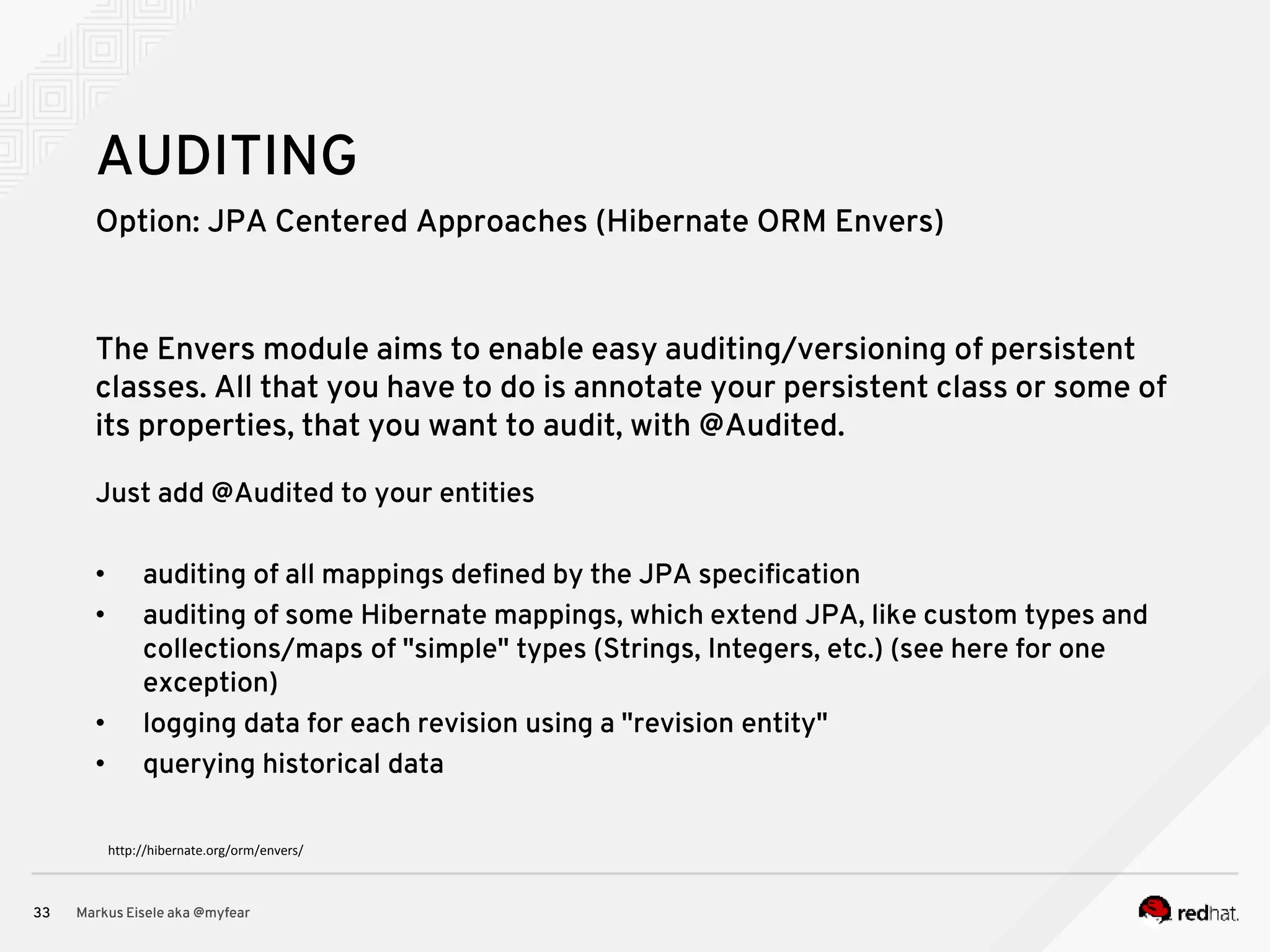 Option: JPA Centered Approaches (Hibernate ORM Envers) Markus Eisele aka @myfear33 AUDITING The Envers module aims to enable easy auditing/versioning of persistent classes. All that you have to do is annotate your persistent class or some of its properties, that you want to audit, with @Audited. Just add @Audited to your entities • auditing of all mappings defined by the JPA specification • auditing of some Hibernate mappings, which extend JPA, like custom types and collections/maps of "simple" types (Strings, Integers, etc.) (see here for one exception) • logging data for each revision using a "revision entity" • querying historical data http://hibernate.org/orm/envers/ 