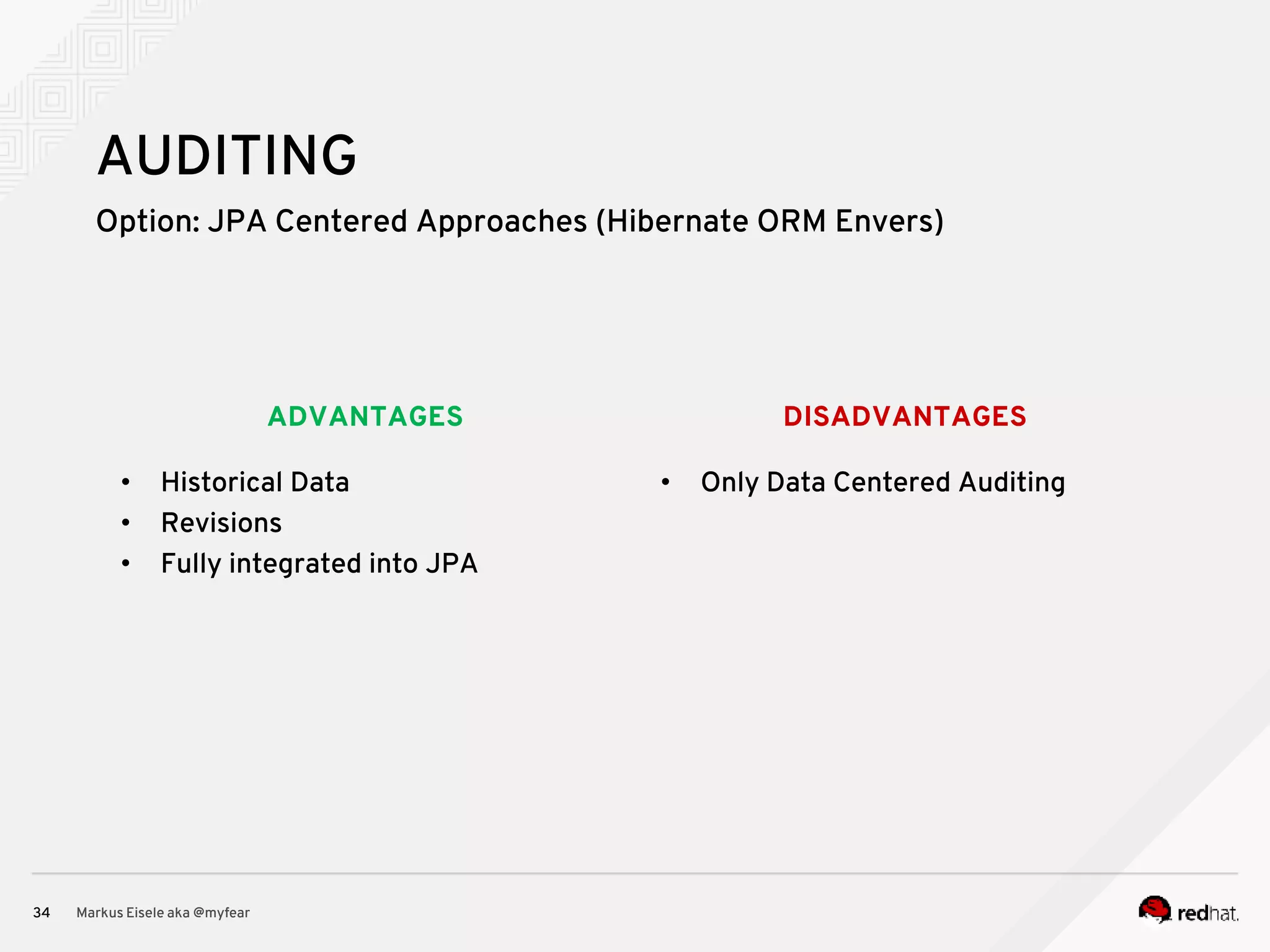 DISADVANTAGESADVANTAGES Option: JPA Centered Approaches (Hibernate ORM Envers) Markus Eisele aka @myfear34 AUDITING • Historical Data • Revisions • Fully integrated into JPA • Only Data Centered Auditing 