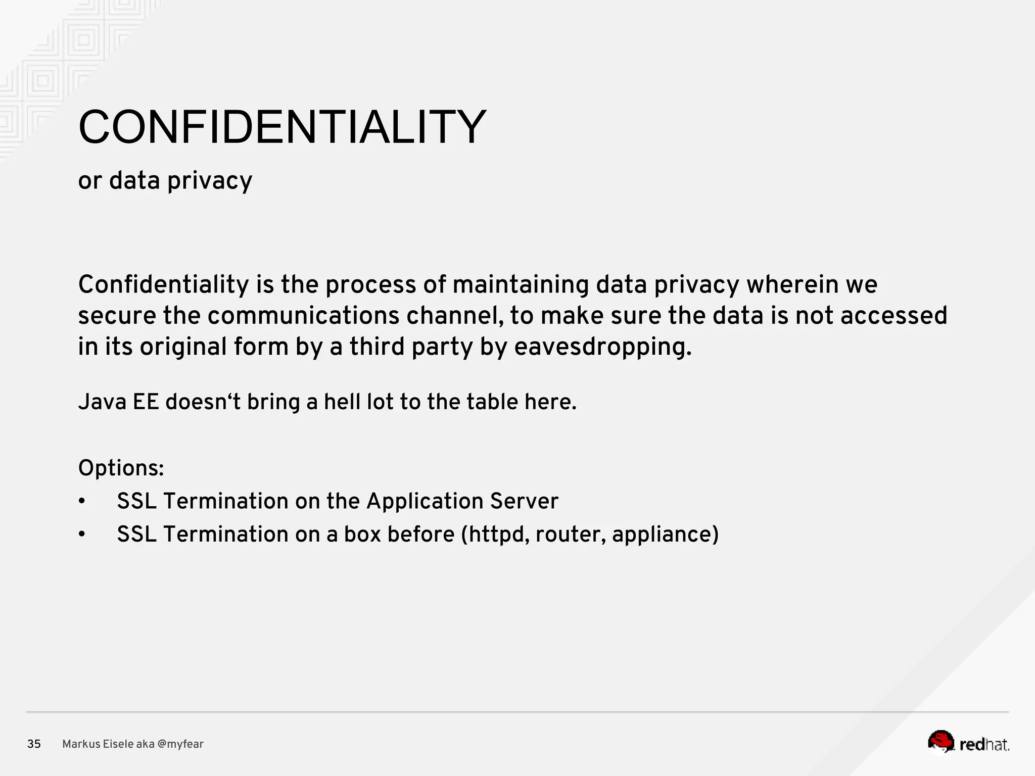 or data privacy Markus Eisele aka @myfear35 CONFIDENTIALITY Confidentiality is the process of maintaining data privacy wherein we secure the communications channel, to make sure the data is not accessed in its original form by a third party by eavesdropping. Java EE doesn‘t bring a hell lot to the table here. Options: • SSL Termination on the Application Server • SSL Termination on a box before (httpd, router, appliance) 