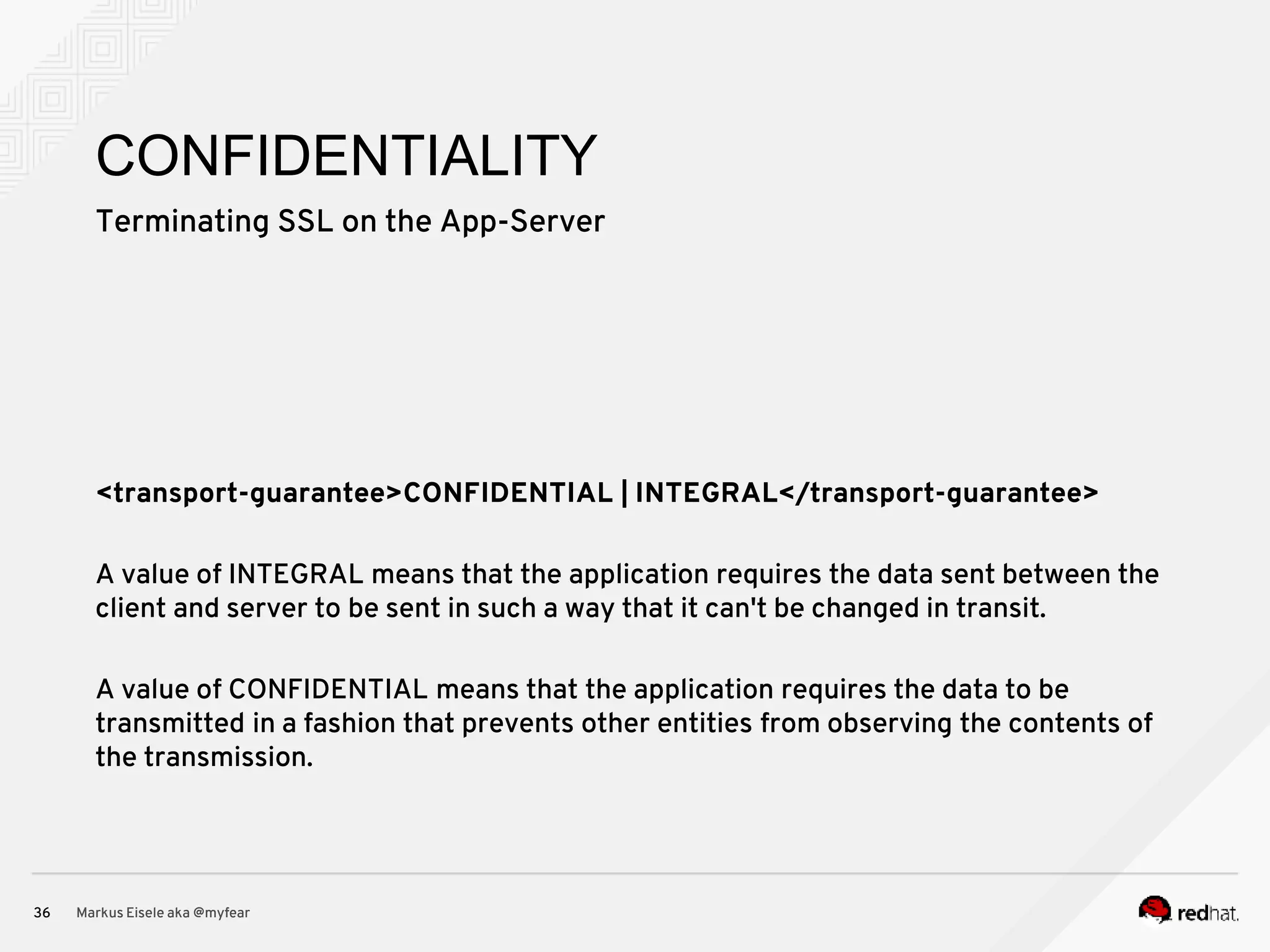Terminating SSL on the App-Server Markus Eisele aka @myfear36 CONFIDENTIALITY <transport-guarantee>CONFIDENTIAL | INTEGRAL</transport-guarantee> A value of INTEGRAL means that the application requires the data sent between the client and server to be sent in such a way that it can't be changed in transit. A value of CONFIDENTIAL means that the application requires the data to be transmitted in a fashion that prevents other entities from observing the contents of the transmission. 