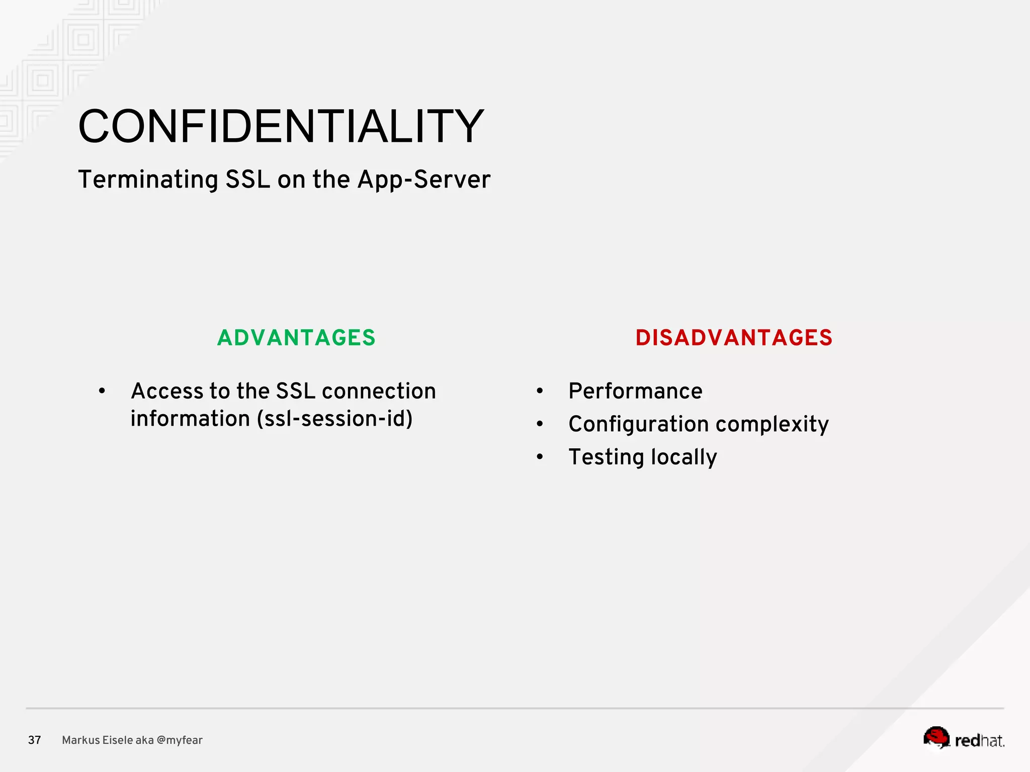 DISADVANTAGESADVANTAGES Terminating SSL on the App-Server Markus Eisele aka @myfear37 CONFIDENTIALITY • Access to the SSL connection information (ssl-session-id) • Performance • Configuration complexity • Testing locally 