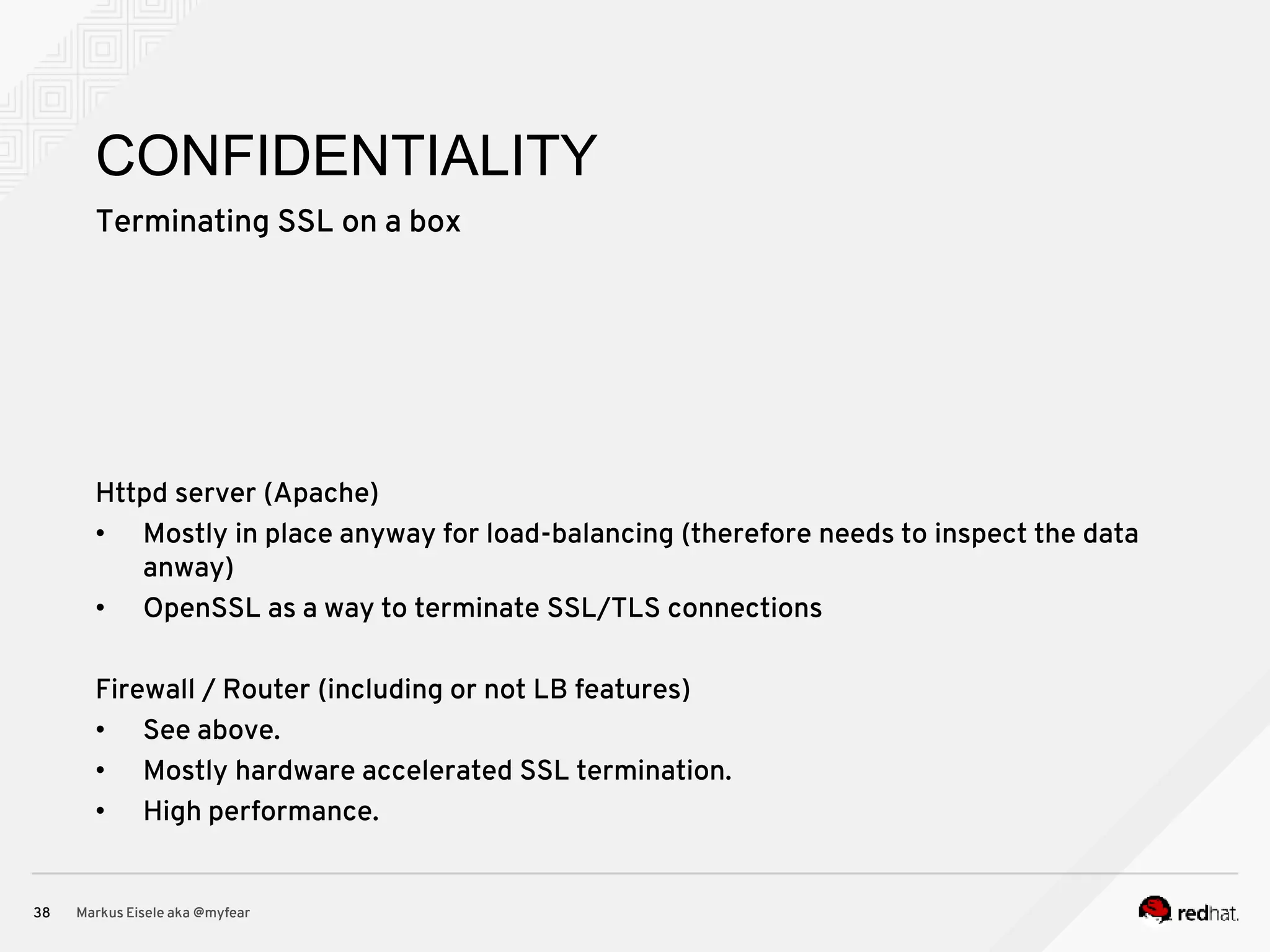 Terminating SSL on a box Markus Eisele aka @myfear38 CONFIDENTIALITY Httpd server (Apache) • Mostly in place anyway for load-balancing (therefore needs to inspect the data anway) • OpenSSL as a way to terminate SSL/TLS connections Firewall / Router (including or not LB features) • See above. • Mostly hardware accelerated SSL termination. • High performance. 
