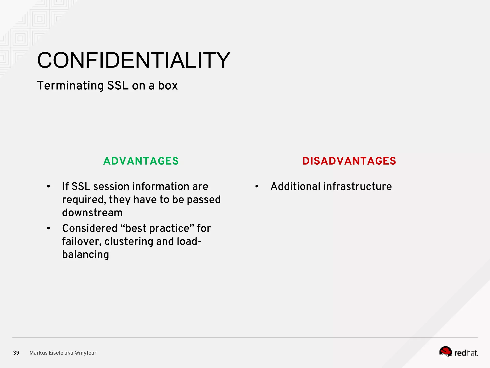 DISADVANTAGESADVANTAGES Terminating SSL on a box Markus Eisele aka @myfear39 CONFIDENTIALITY • If SSL session information are required, they have to be passed downstream • Considered “best practice” for failover, clustering and load- balancing • Additional infrastructure 