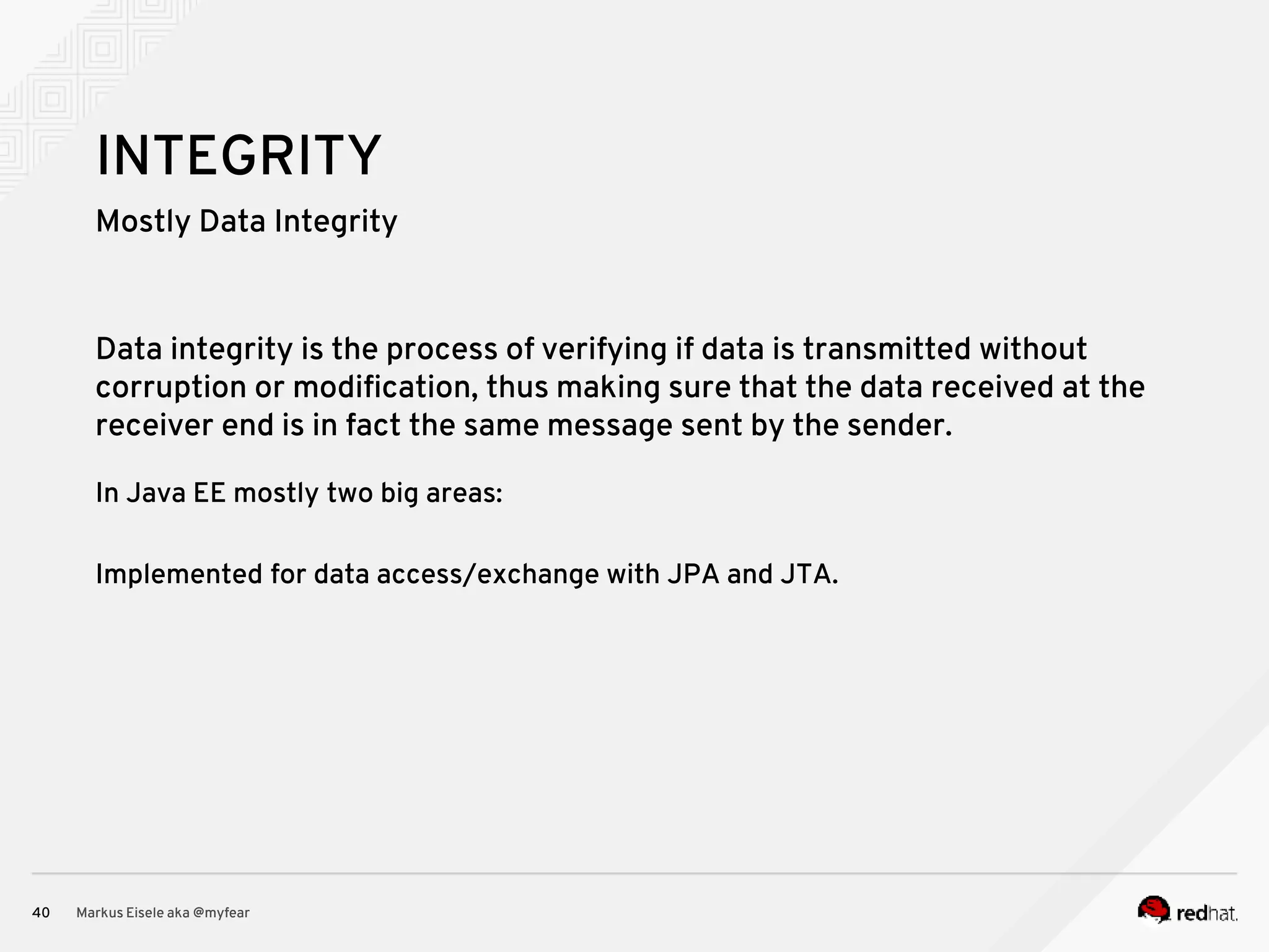 Mostly Data Integrity Markus Eisele aka @myfear40 INTEGRITY Data integrity is the process of verifying if data is transmitted without corruption or modification, thus making sure that the data received at the receiver end is in fact the same message sent by the sender. In Java EE mostly two big areas: Implemented for data access/exchange with JPA and JTA. 