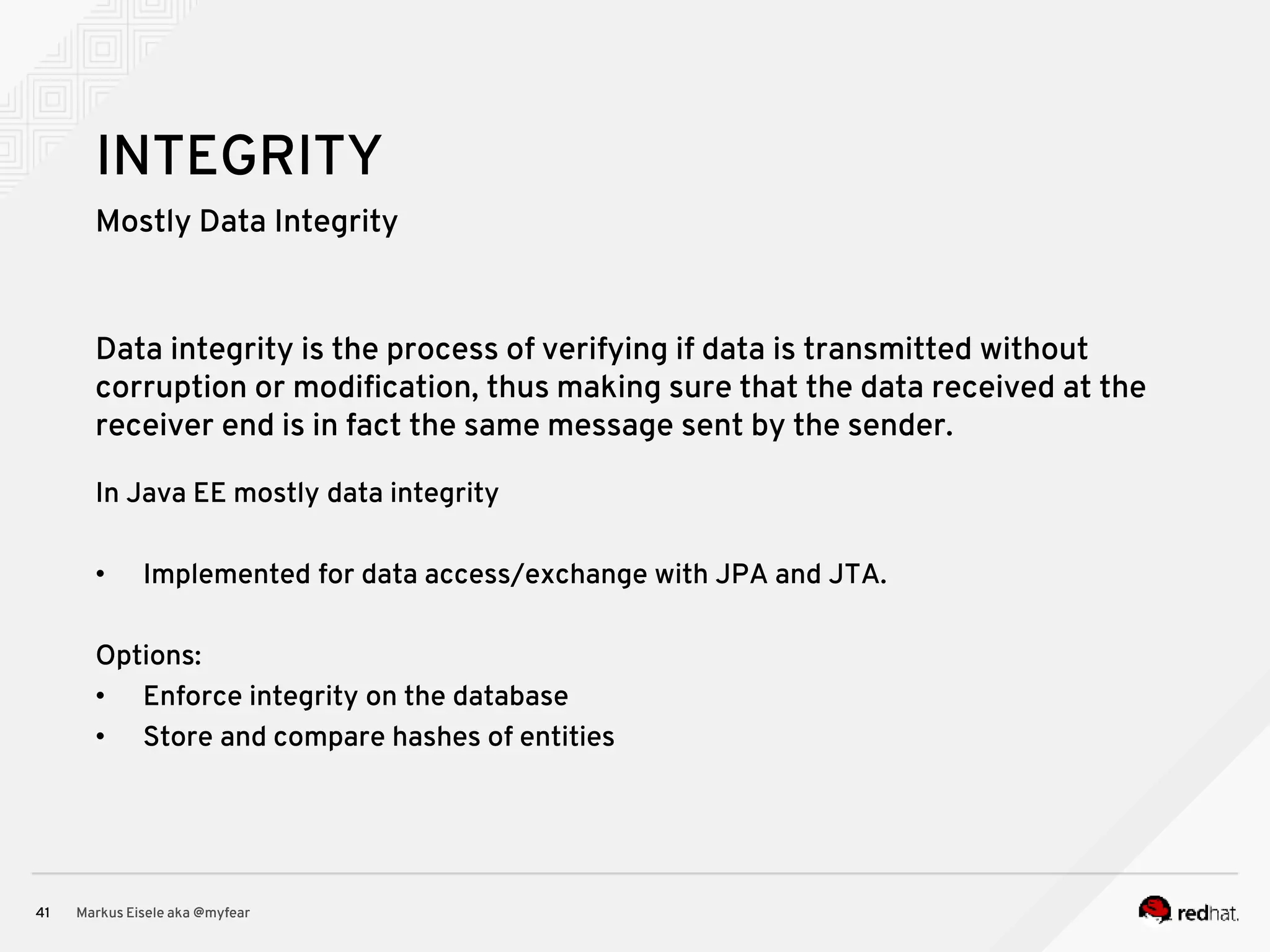 Mostly Data Integrity Markus Eisele aka @myfear41 INTEGRITY Data integrity is the process of verifying if data is transmitted without corruption or modification, thus making sure that the data received at the receiver end is in fact the same message sent by the sender. In Java EE mostly data integrity • Implemented for data access/exchange with JPA and JTA. Options: • Enforce integrity on the database • Store and compare hashes of entities 