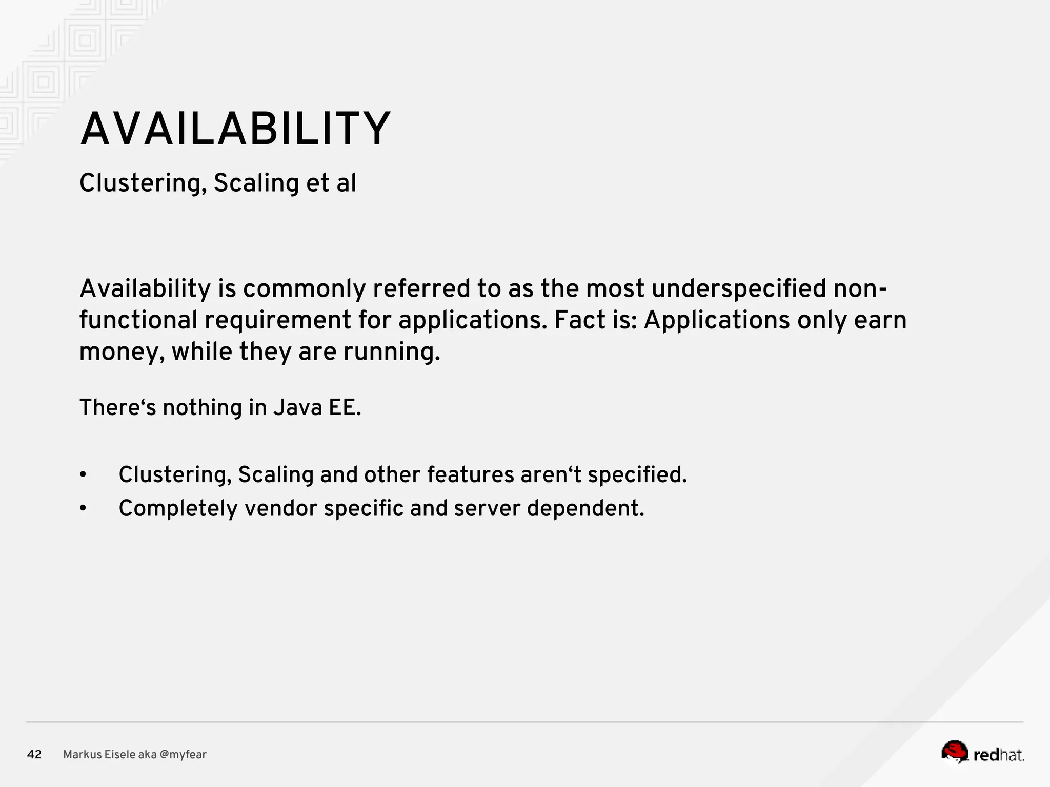 Clustering, Scaling et al Markus Eisele aka @myfear42 AVAILABILITY Availability is commonly referred to as the most underspecified non- functional requirement for applications. Fact is: Applications only earn money, while they are running. There‘s nothing in Java EE. • Clustering, Scaling and other features aren‘t specified. • Completely vendor specific and server dependent. 