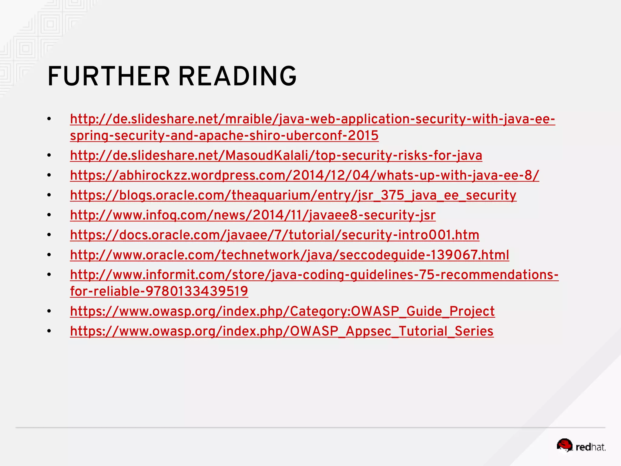 FURTHER READING • http://de.slideshare.net/mraible/java-web-application-security-with-java-ee- spring-security-and-apache-shiro-uberconf-2015 • http://de.slideshare.net/MasoudKalali/top-security-risks-for-java • https://abhirockzz.wordpress.com/2014/12/04/whats-up-with-java-ee-8/ • https://blogs.oracle.com/theaquarium/entry/jsr_375_java_ee_security • http://www.infoq.com/news/2014/11/javaee8-security-jsr • https://docs.oracle.com/javaee/7/tutorial/security-intro001.htm • http://www.oracle.com/technetwork/java/seccodeguide-139067.html • http://www.informit.com/store/java-coding-guidelines-75-recommendations- for-reliable-9780133439519 • https://www.owasp.org/index.php/Category:OWASP_Guide_Project • https://www.owasp.org/index.php/OWASP_Appsec_Tutorial_Series 