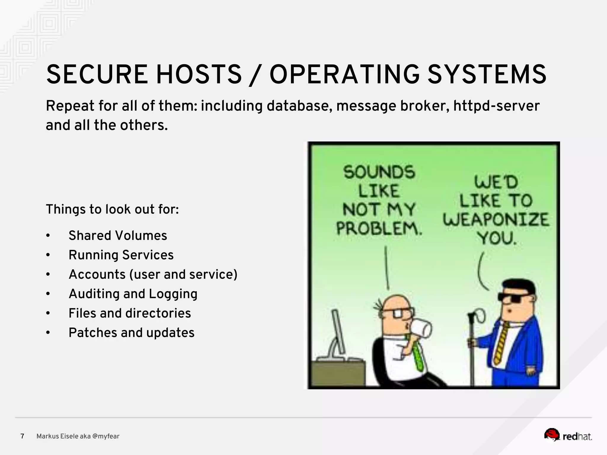 Repeat for all of them: including database, message broker, httpd-server and all the others. Markus Eisele aka @myfear7 SECURE HOSTS / OPERATING SYSTEMS Things to look out for: • Shared Volumes • Running Services • Accounts (user and service) • Auditing and Logging • Files and directories • Patches and updates 