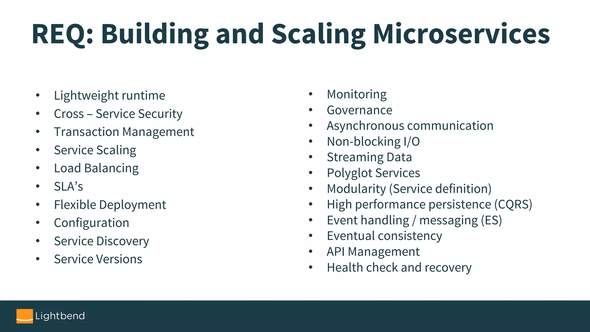 REQ: Building and Scaling Microservices
• Lightweight runtime
• Cross – Service Security
• Transaction Management
• Service Scaling
• Load Balancing
• SLA’s
• Flexible Deployment
• Configuration
• Service Discovery
• Service Versions
• Monitoring
• Governance
• Asynchronous communication
• Non-blocking I/O
• Streaming Data
• Polyglot Services
• Modularity (Service definition)
• High performance persistence (CQRS)
• Event handling / messaging (ES)
• Eventual consistency
• API Management
• Health check and recovery
 