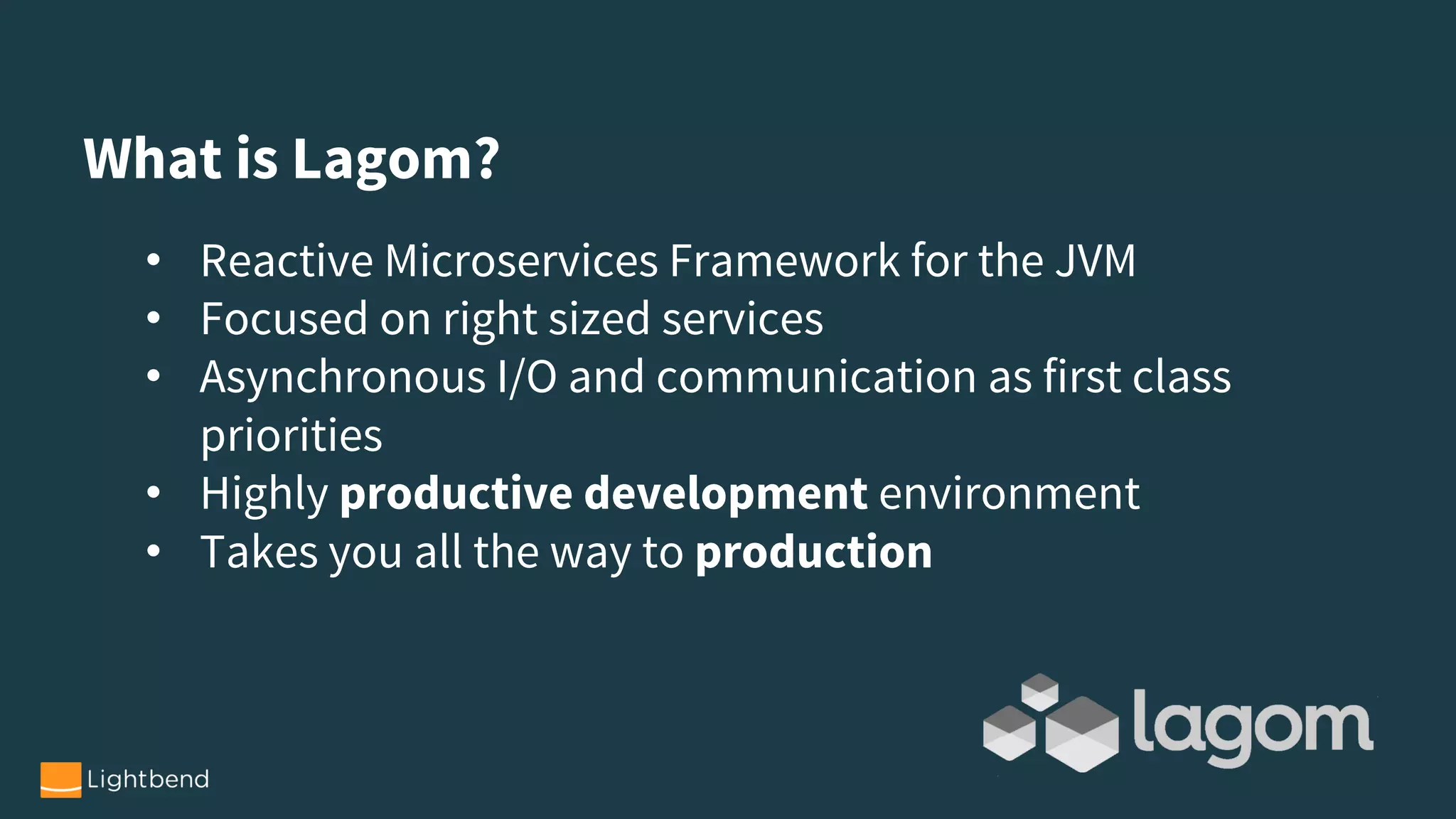 • Reactive Microservices Framework for the JVM
• Focused on right sized services
• Asynchronous I/O and communication as first class
priorities
• Highly productive development environment
• Takes you all the way to production
What is Lagom?
 