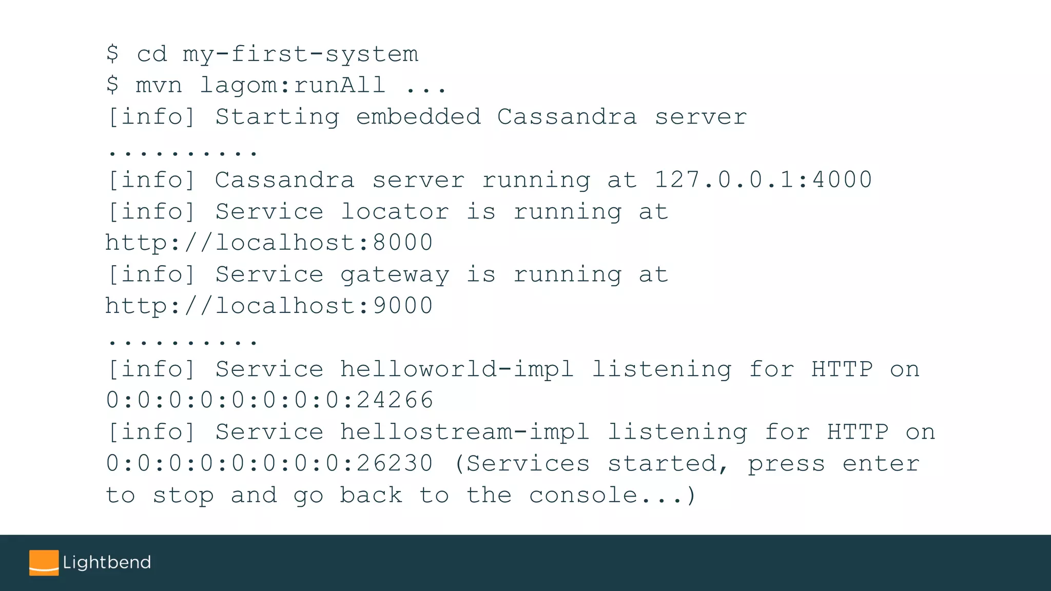 $ cd my-first-system
$ mvn lagom:runAll ...
[info] Starting embedded Cassandra server
..........
[info] Cassandra server running at 127.0.0.1:4000
[info] Service locator is running at
http://localhost:8000
[info] Service gateway is running at
http://localhost:9000
..........
[info] Service helloworld-impl listening for HTTP on
0:0:0:0:0:0:0:0:24266
[info] Service hellostream-impl listening for HTTP on
0:0:0:0:0:0:0:0:26230 (Services started, press enter
to stop and go back to the console...)
 
