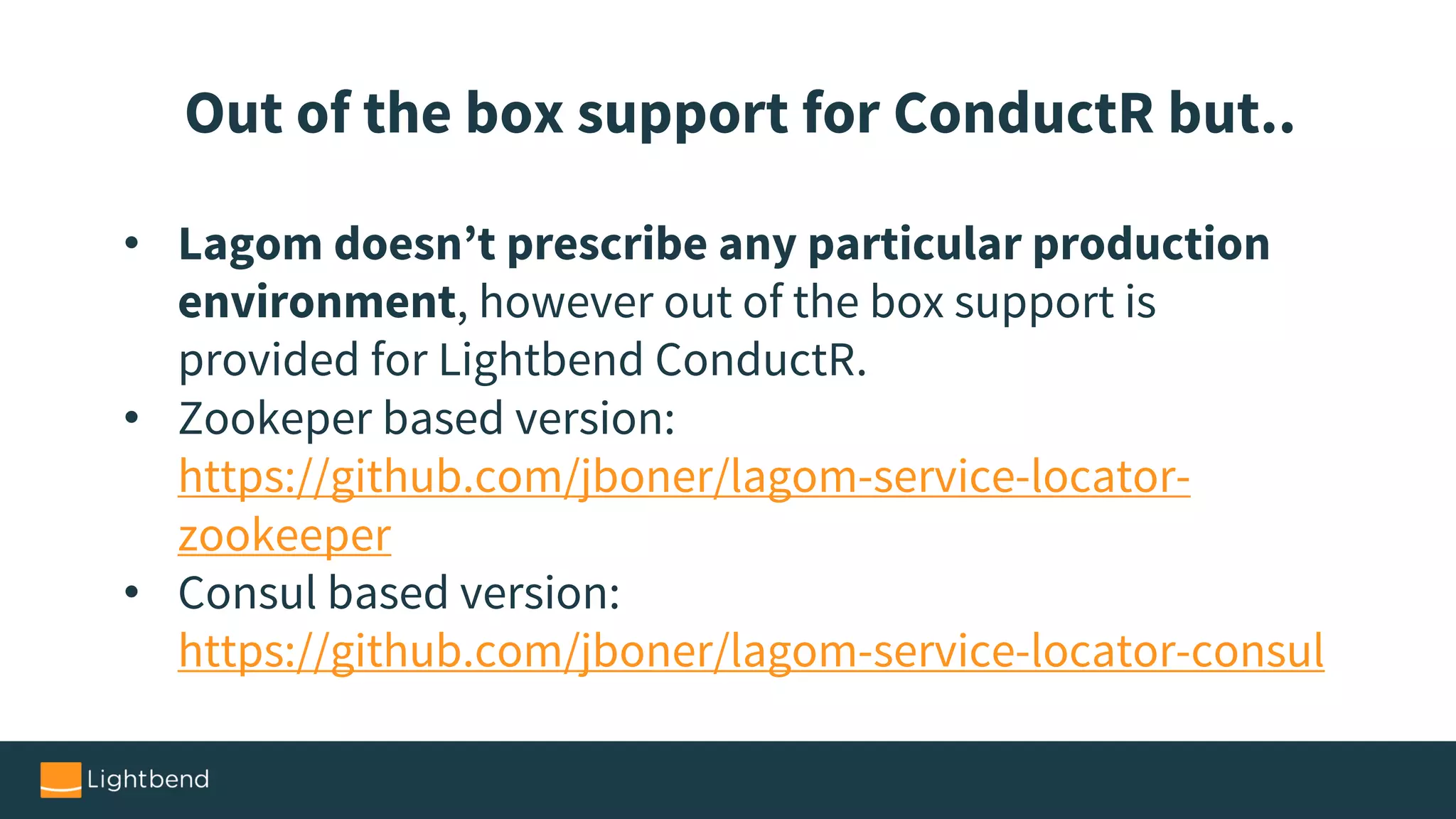 • Lagom doesn’t prescribe any particular production
environment, however out of the box support is
provided for Lightbend ConductR.
• Zookeper based version:
https://github.com/jboner/lagom-service-locator-
zookeeper
• Consul based version:
https://github.com/jboner/lagom-service-locator-consul
Out of the box support for ConductR but..
 