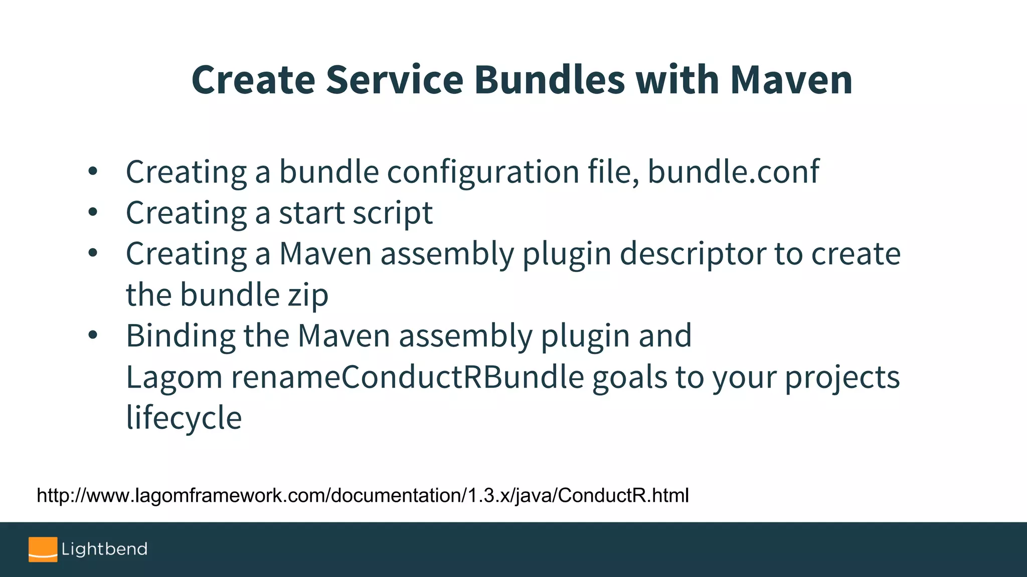 • Creating a bundle configuration file, bundle.conf
• Creating a start script
• Creating a Maven assembly plugin descriptor to create
the bundle zip
• Binding the Maven assembly plugin and
Lagom renameConductRBundle goals to your projects
lifecycle
Create Service Bundles with Maven
http://www.lagomframework.com/documentation/1.3.x/java/ConductR.html
 