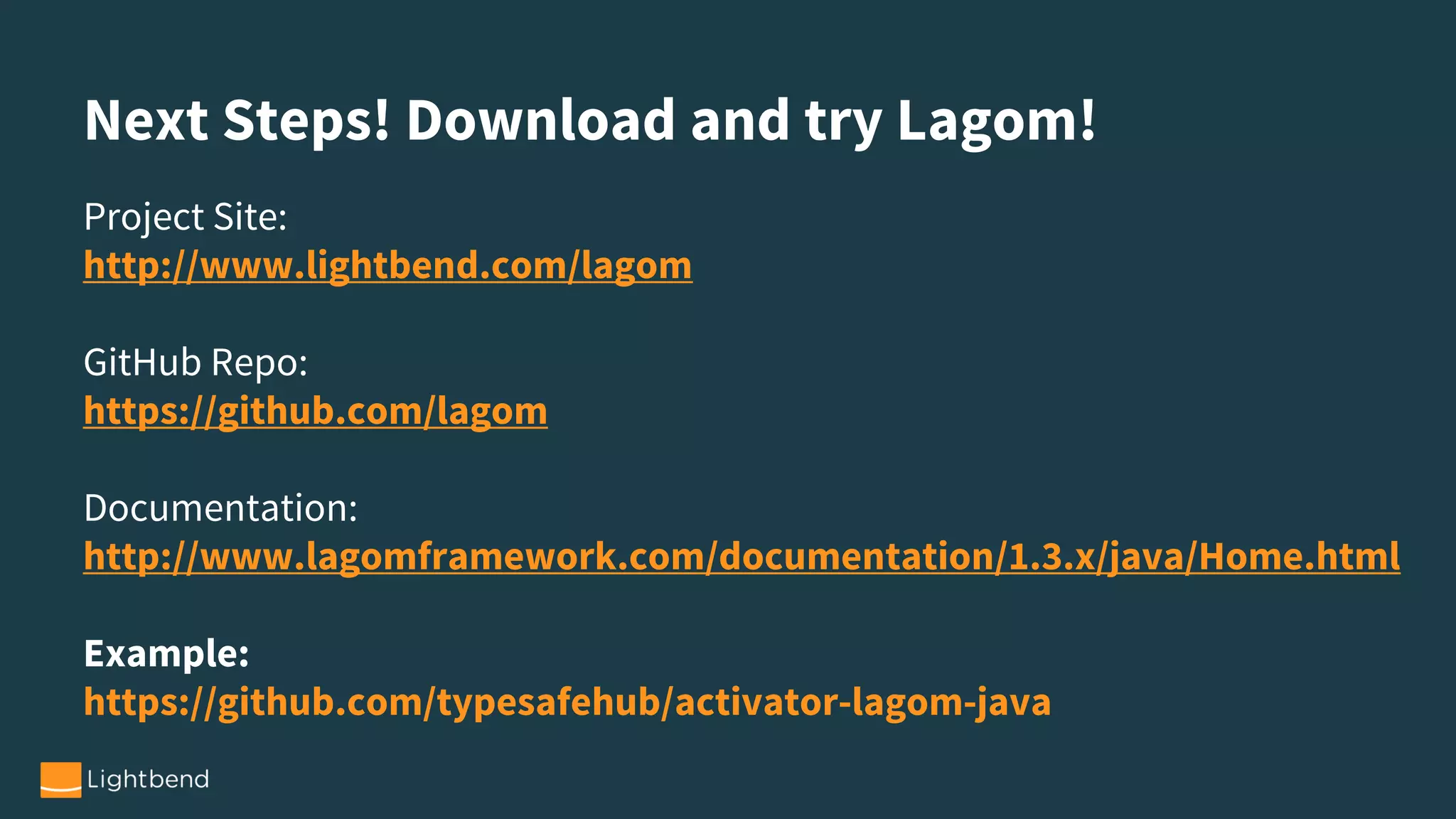 Next Steps! Download and try Lagom!
Project Site:
http://www.lightbend.com/lagom
GitHub Repo:
https://github.com/lagom
Documentation:
http://www.lagomframework.com/documentation/1.3.x/java/Home.html
Example:
https://github.com/typesafehub/activator-lagom-java
 