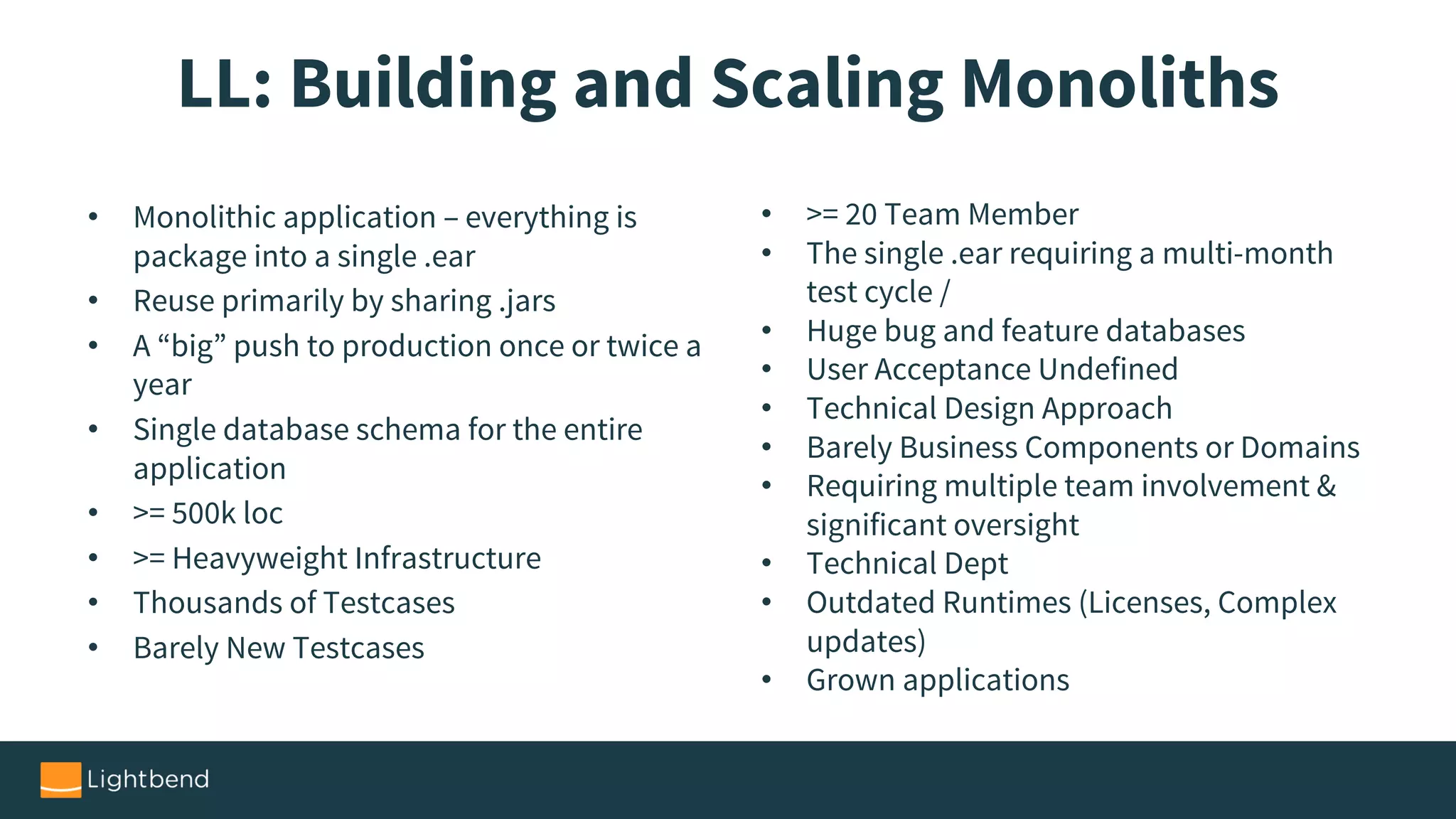 LL: Building and Scaling Monoliths
• Monolithic application – everything is
package into a single .ear
• Reuse primarily by sharing .jars
• A “big” push to production once or twice a
year
• Single database schema for the entire
application
• >= 500k loc
• >= Heavyweight Infrastructure
• Thousands of Testcases
• Barely New Testcases
• >= 20 Team Member
• The single .ear requiring a multi-month
test cycle /
• Huge bug and feature databases
• User Acceptance Undefined
• Technical Design Approach
• Barely Business Components or Domains
• Requiring multiple team involvement &
significant oversight
• Technical Dept
• Outdated Runtimes (Licenses, Complex
updates)
• Grown applications
 