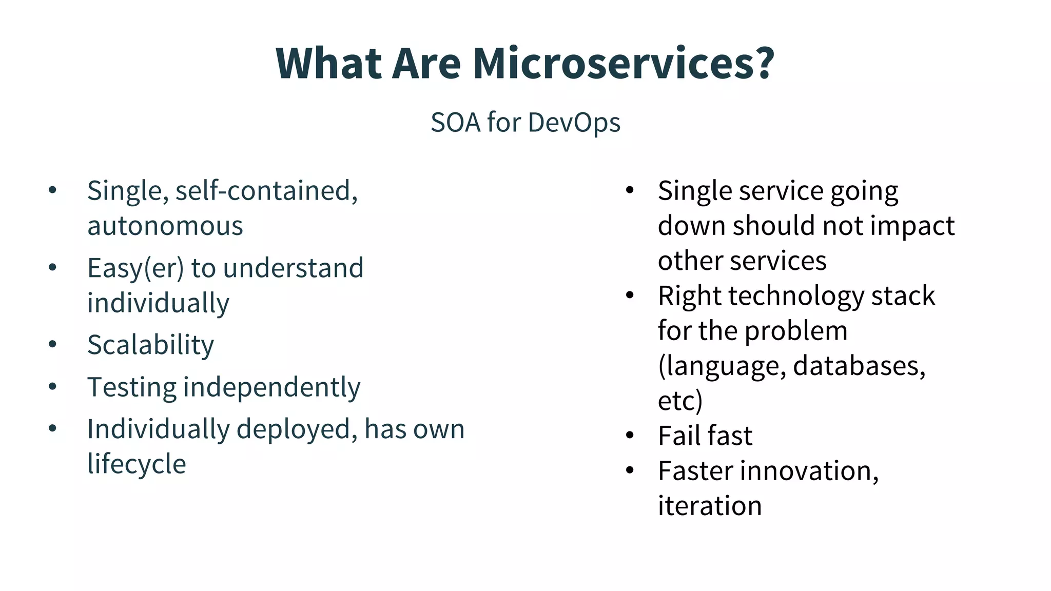 What Are Microservices?
SOA for DevOps
• Single, self-contained,
autonomous
• Easy(er) to understand
individually
• Scalability
• Testing independently
• Individually deployed, has own
lifecycle
• Single service going
down should not impact
other services
• Right technology stack
for the problem
(language, databases,
etc)
• Fail fast
• Faster innovation,
iteration
 