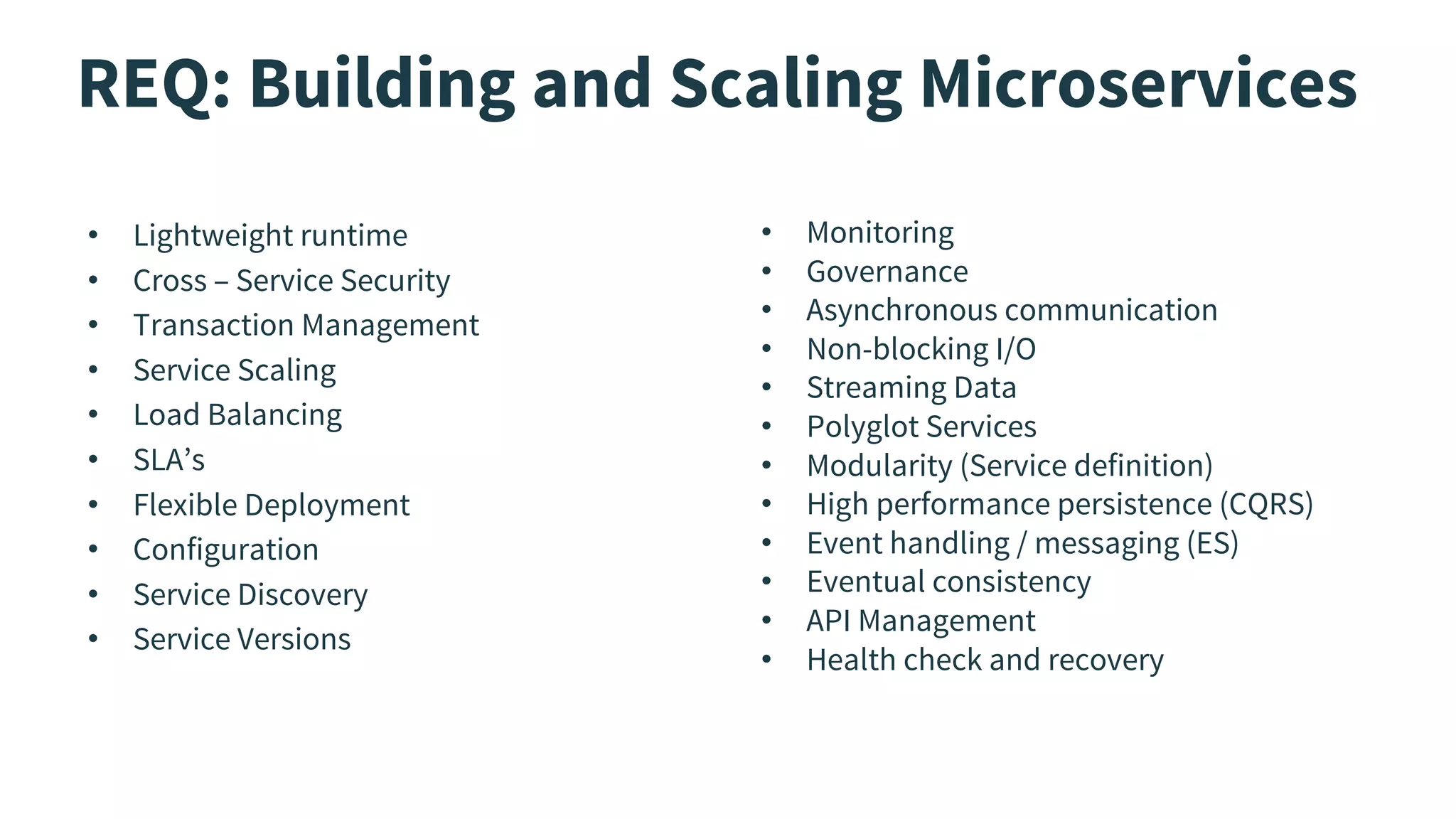 REQ: Building and Scaling Microservices
• Lightweight runtime
• Cross – Service Security
• Transaction Management
• Service Scaling
• Load Balancing
• SLA’s
• Flexible Deployment
• Configuration
• Service Discovery
• Service Versions
• Monitoring
• Governance
• Asynchronous communication
• Non-blocking I/O
• Streaming Data
• Polyglot Services
• Modularity (Service definition)
• High performance persistence (CQRS)
• Event handling / messaging (ES)
• Eventual consistency
• API Management
• Health check and recovery
 