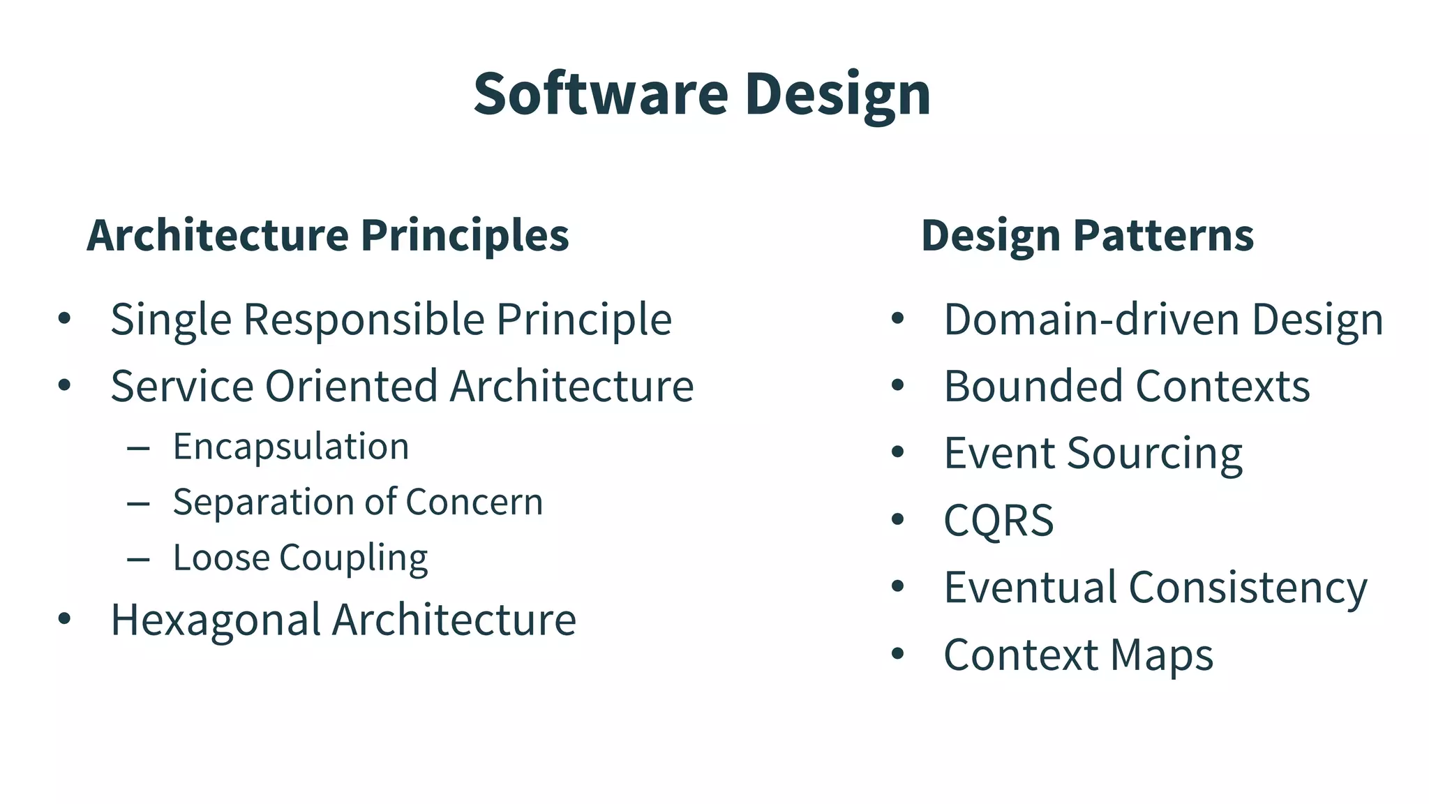 Software Design
Architecture Principles
• Single Responsible Principle
• Service Oriented Architecture
– Encapsulation
– Separation of Concern
– Loose Coupling
• Hexagonal Architecture
Design Patterns
• Domain-driven Design
• Bounded Contexts
• Event Sourcing
• CQRS
• Eventual Consistency
• Context Maps
 