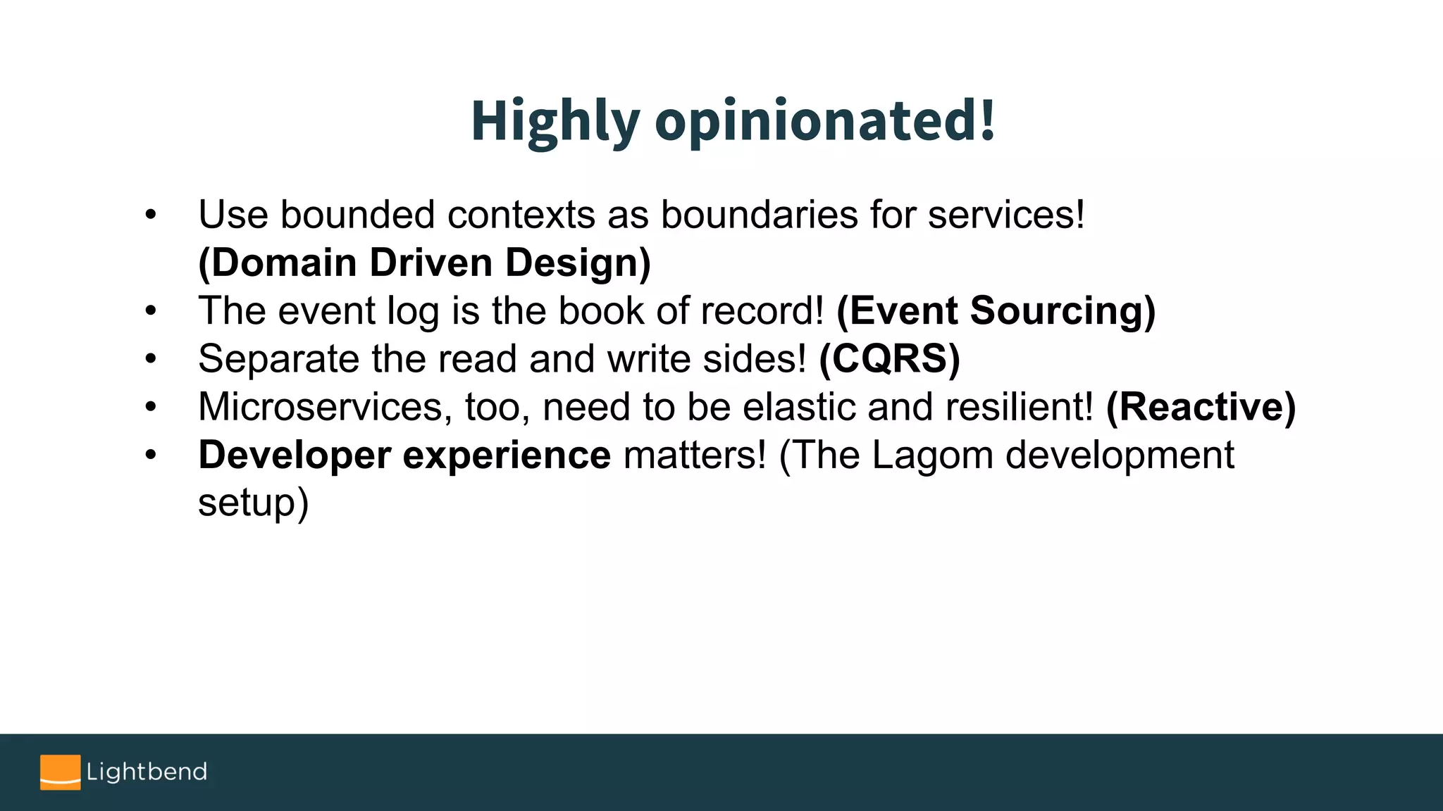 • Use bounded contexts as boundaries for services!
(Domain Driven Design)
• The event log is the book of record! (Event Sourcing)
• Separate the read and write sides! (CQRS)
• Microservices, too, need to be elastic and resilient! (Reactive)
• Developer experience matters! (The Lagom development
setup)
Highly opinionated!
 
