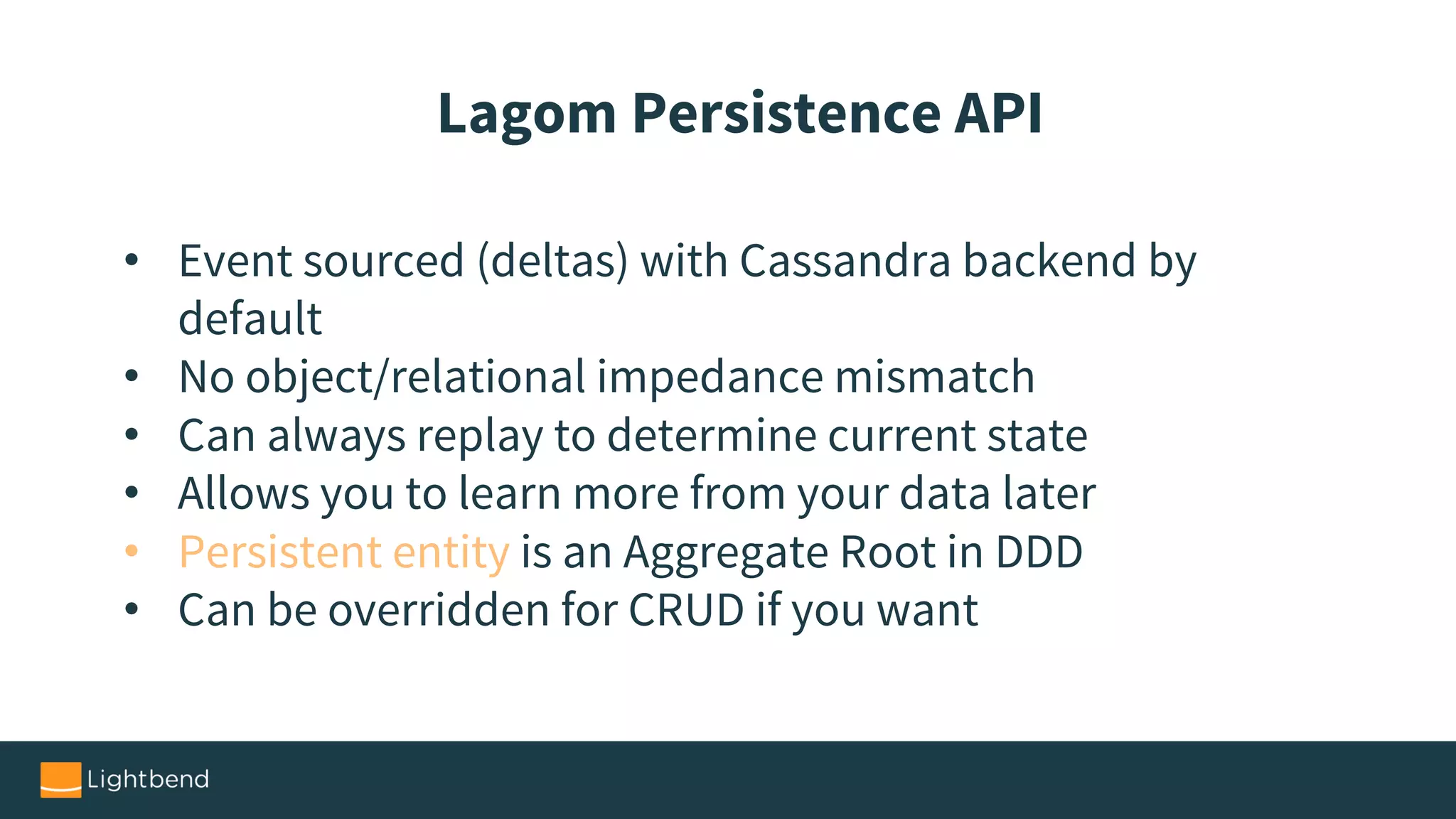 • Event sourced (deltas) with Cassandra backend by
default
• No object/relational impedance mismatch
• Can always replay to determine current state
• Allows you to learn more from your data later
• Persistent entity is an Aggregate Root in DDD
• Can be overridden for CRUD if you want
Lagom Persistence API
 