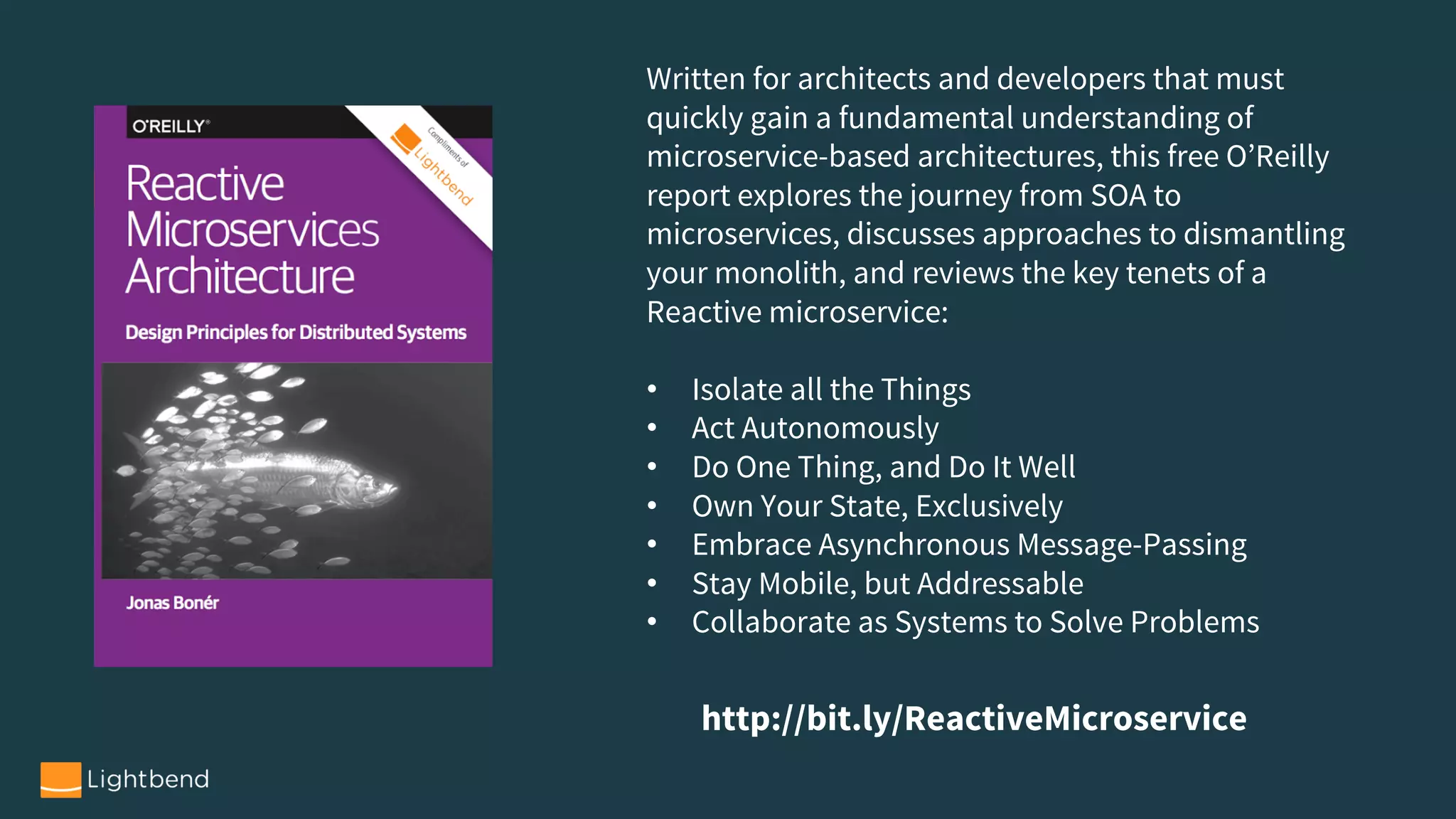 Written for architects and developers that must
quickly gain a fundamental understanding of
microservice-based architectures, this free O’Reilly
report explores the journey from SOA to
microservices, discusses approaches to dismantling
your monolith, and reviews the key tenets of a
Reactive microservice:
• Isolate all the Things
• Act Autonomously
• Do One Thing, and Do It Well
• Own Your State, Exclusively
• Embrace Asynchronous Message-Passing
• Stay Mobile, but Addressable
• Collaborate as Systems to Solve Problems
http://bit.ly/ReactiveMicroservice
 