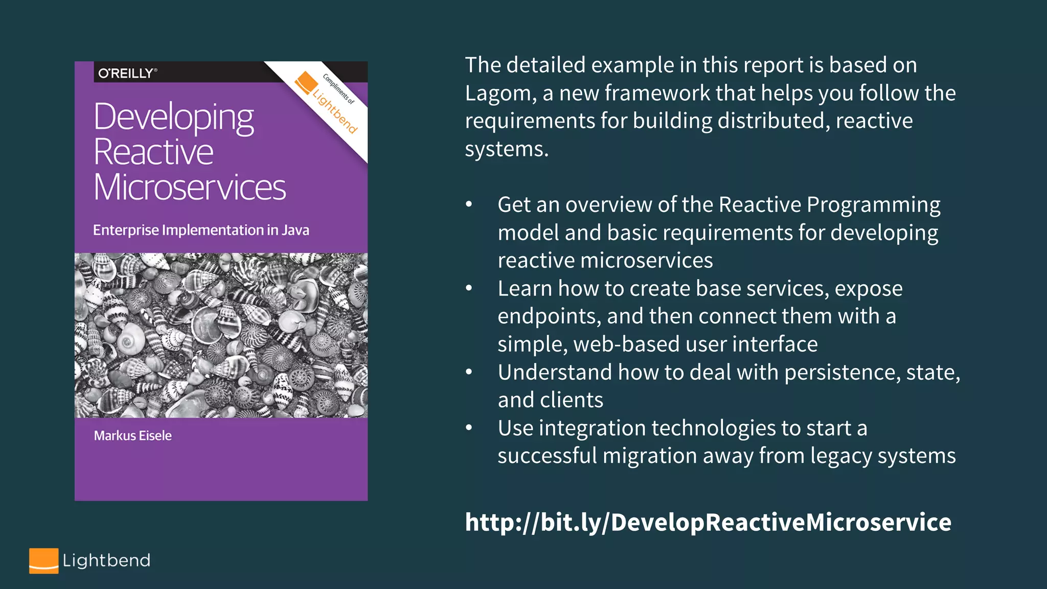 The detailed example in this report is based on
Lagom, a new framework that helps you follow the
requirements for building distributed, reactive
systems.
• Get an overview of the Reactive Programming
model and basic requirements for developing
reactive microservices
• Learn how to create base services, expose
endpoints, and then connect them with a
simple, web-based user interface
• Understand how to deal with persistence, state,
and clients
• Use integration technologies to start a
successful migration away from legacy systems
http://bit.ly/DevelopReactiveMicroservice
 