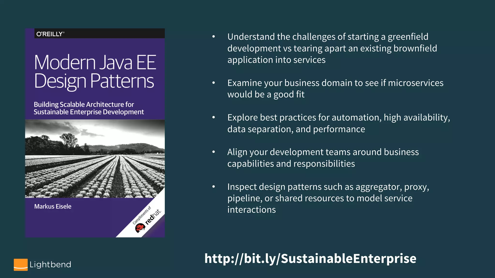 http://bit.ly/SustainableEnterprise
• Understand the challenges of starting a greenfield
development vs tearing apart an existing brownfield
application into services
• Examine your business domain to see if microservices
would be a good fit
• Explore best practices for automation, high availability,
data separation, and performance
• Align your development teams around business
capabilities and responsibilities
• Inspect design patterns such as aggregator, proxy,
pipeline, or shared resources to model service
interactions
 