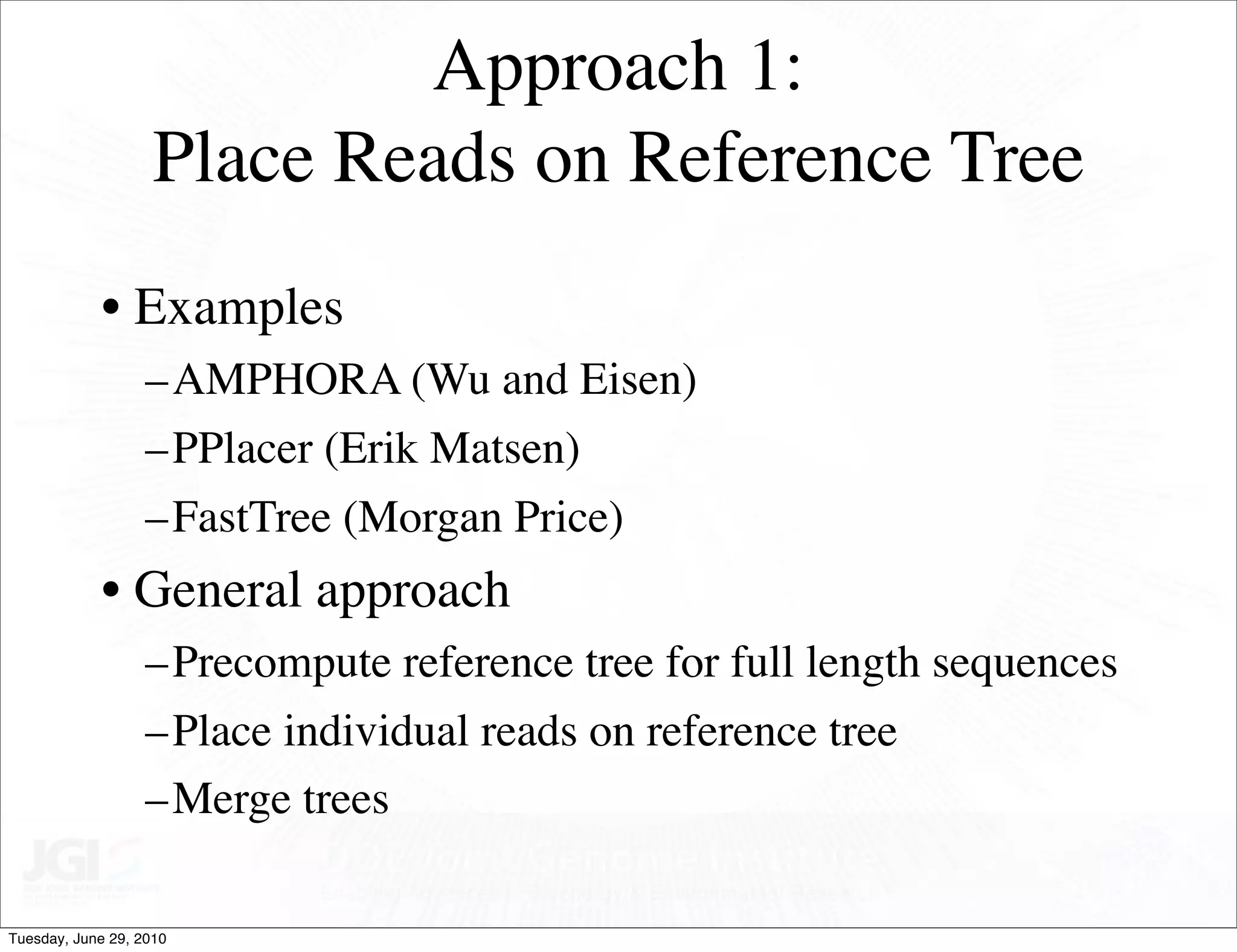 Approach 1:
                    Place Reads on Reference Tree
            • Examples
                   –AMPHORA (Wu and Eisen)
                   –PPlacer (Erik Matsen)
                   –FastTree (Morgan Price)
            • General approach
                   –Precompute reference tree for full length sequences
                   –Place individual reads on reference tree
                   –Merge trees

Tuesday, June 29, 2010
 