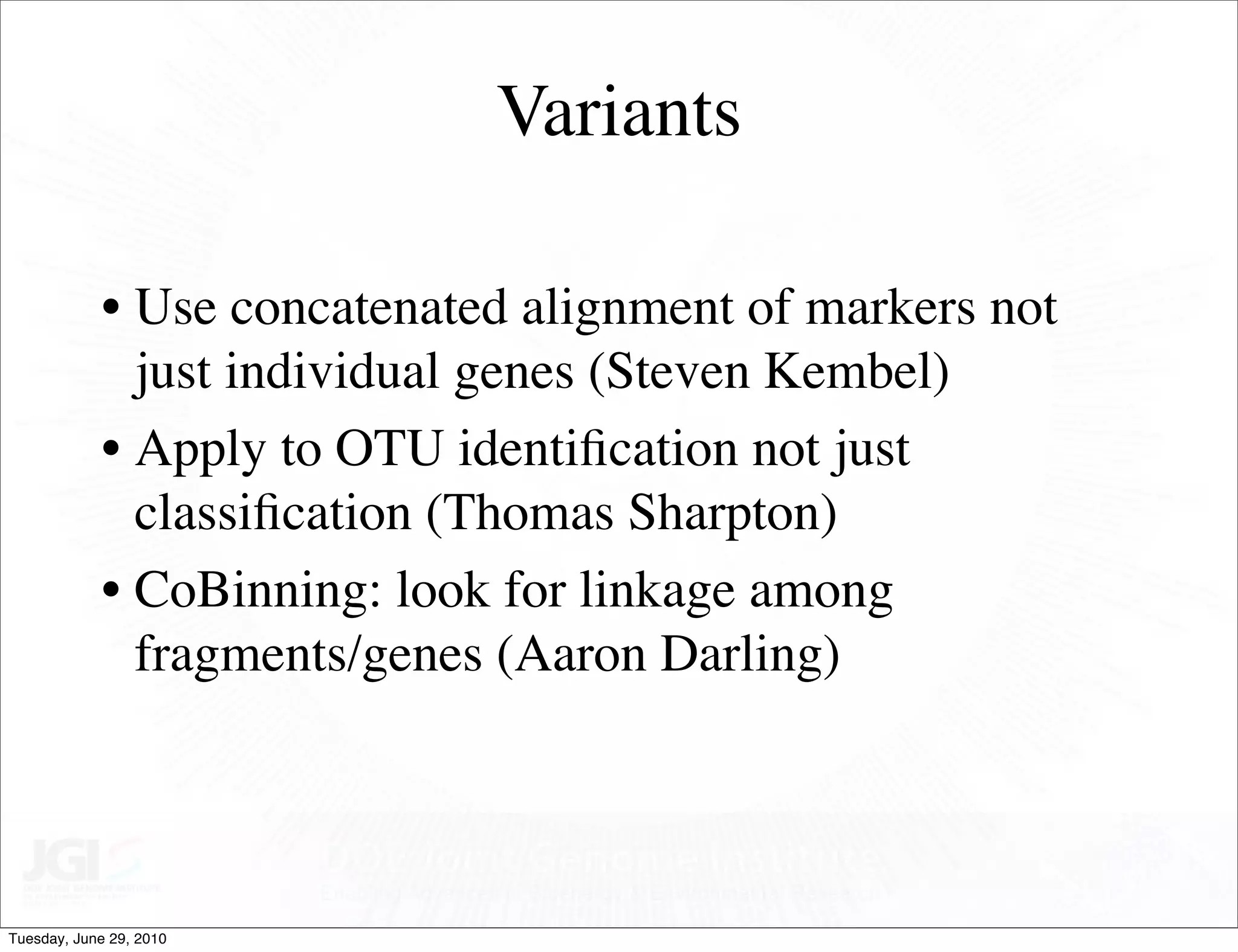 Variants

            • Use concatenated alignment of markers not
              just individual genes (Steven Kembel)
            • Apply to OTU identiﬁcation not just
              classiﬁcation (Thomas Sharpton)
            • CoBinning: look for linkage among
              fragments/genes (Aaron Darling)




Tuesday, June 29, 2010
 
