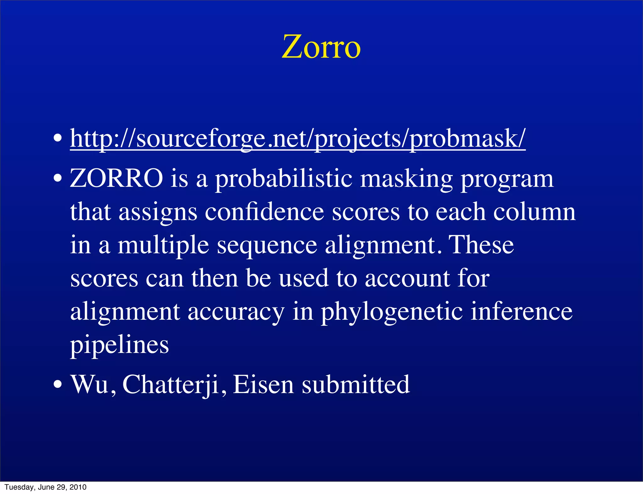 Zorro

            • http://sourceforge.net/projects/probmask/
            • ZORRO is a probabilistic masking program
              that assigns conﬁdence scores to each column
              in a multiple sequence alignment. These
              scores can then be used to account for
              alignment accuracy in phylogenetic inference
              pipelines
            • Wu, Chatterji, Eisen submitted


Tuesday, June 29, 2010
 