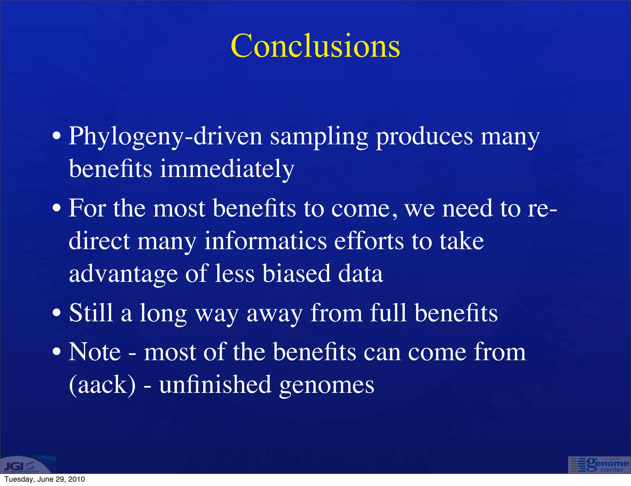 Conclusions

            • Phylogeny-driven sampling produces many
              beneﬁts immediately
            • For the most beneﬁts to come, we need to re-
              direct many informatics efforts to take
              advantage of less biased data
            • Still a long way away from full beneﬁts
            • Note - most of the beneﬁts can come from
              (aack) - unﬁnished genomes


Tuesday, June 29, 2010
 