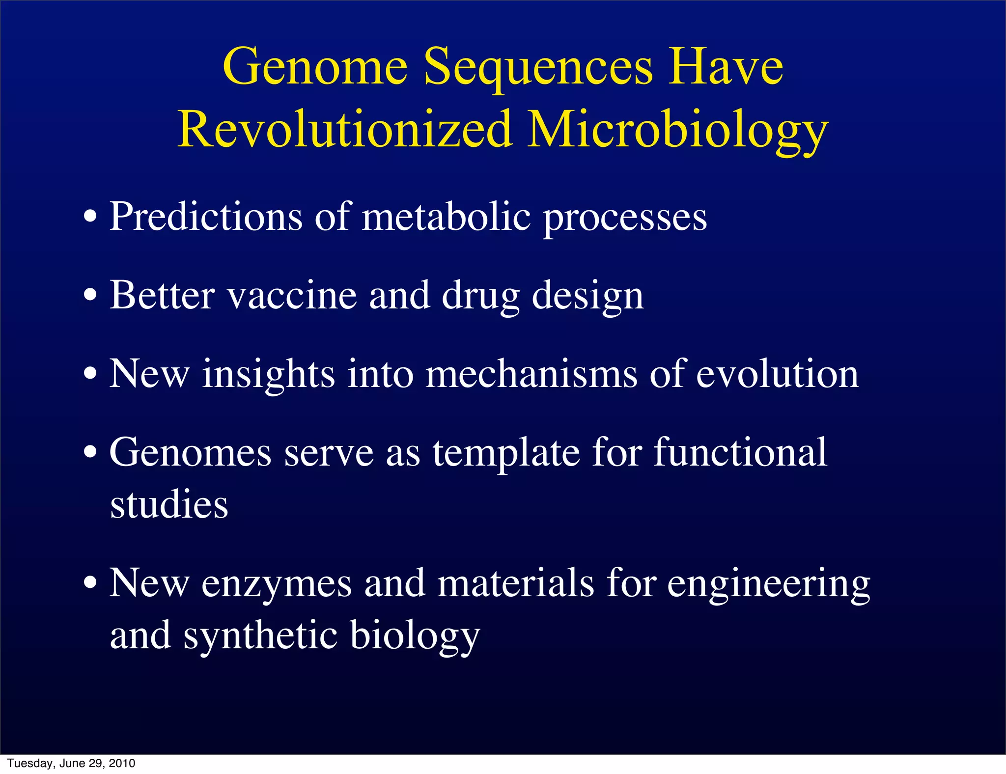Genome Sequences Have
                         Revolutionized Microbiology
            • Predictions of metabolic processes
            • Better vaccine and drug design
            • New insights into mechanisms of evolution
            • Genomes serve as template for functional
              studies
            • New enzymes and materials for engineering
              and synthetic biology

Tuesday, June 29, 2010
 
