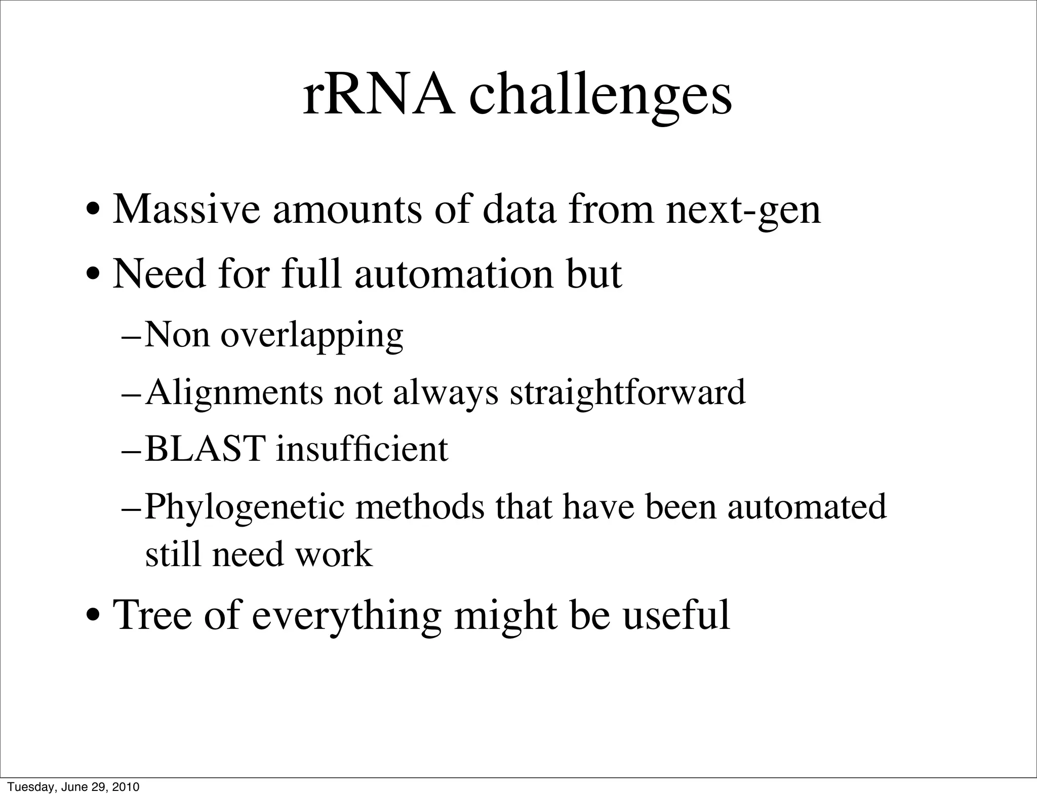 rRNA challenges
            • Massive amounts of data from next-gen
            • Need for full automation but
                   –Non overlapping
                   –Alignments not always straightforward
                   –BLAST insufﬁcient
                   –Phylogenetic methods that have been automated
                    still need work
            • Tree of everything might be useful


Tuesday, June 29, 2010
 