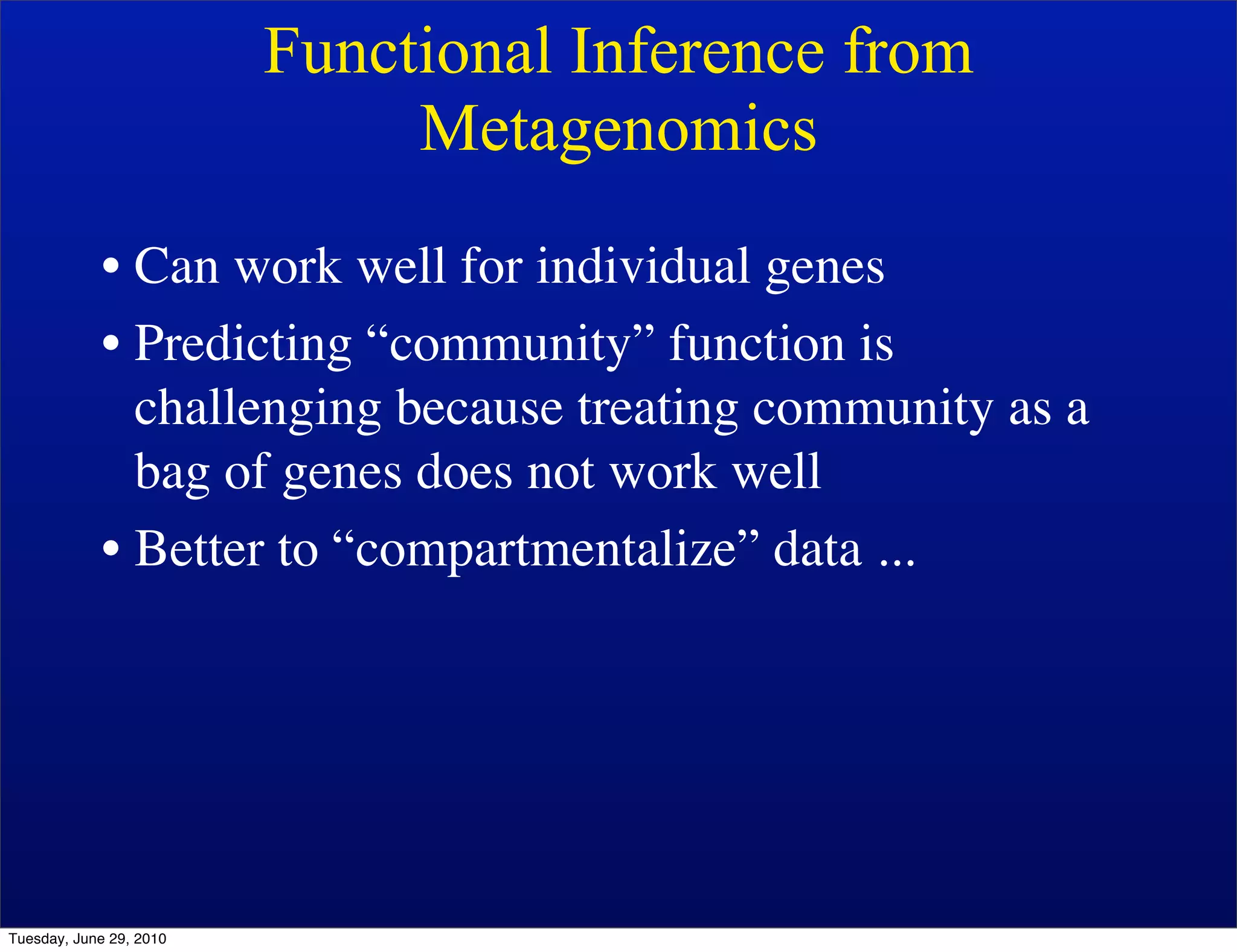Functional Inference from
                              Metagenomics
            • Can work well for individual genes
            • Predicting “community” function is
              challenging because treating community as a
              bag of genes does not work well
            • Better to “compartmentalize” data ...




Tuesday, June 29, 2010
 