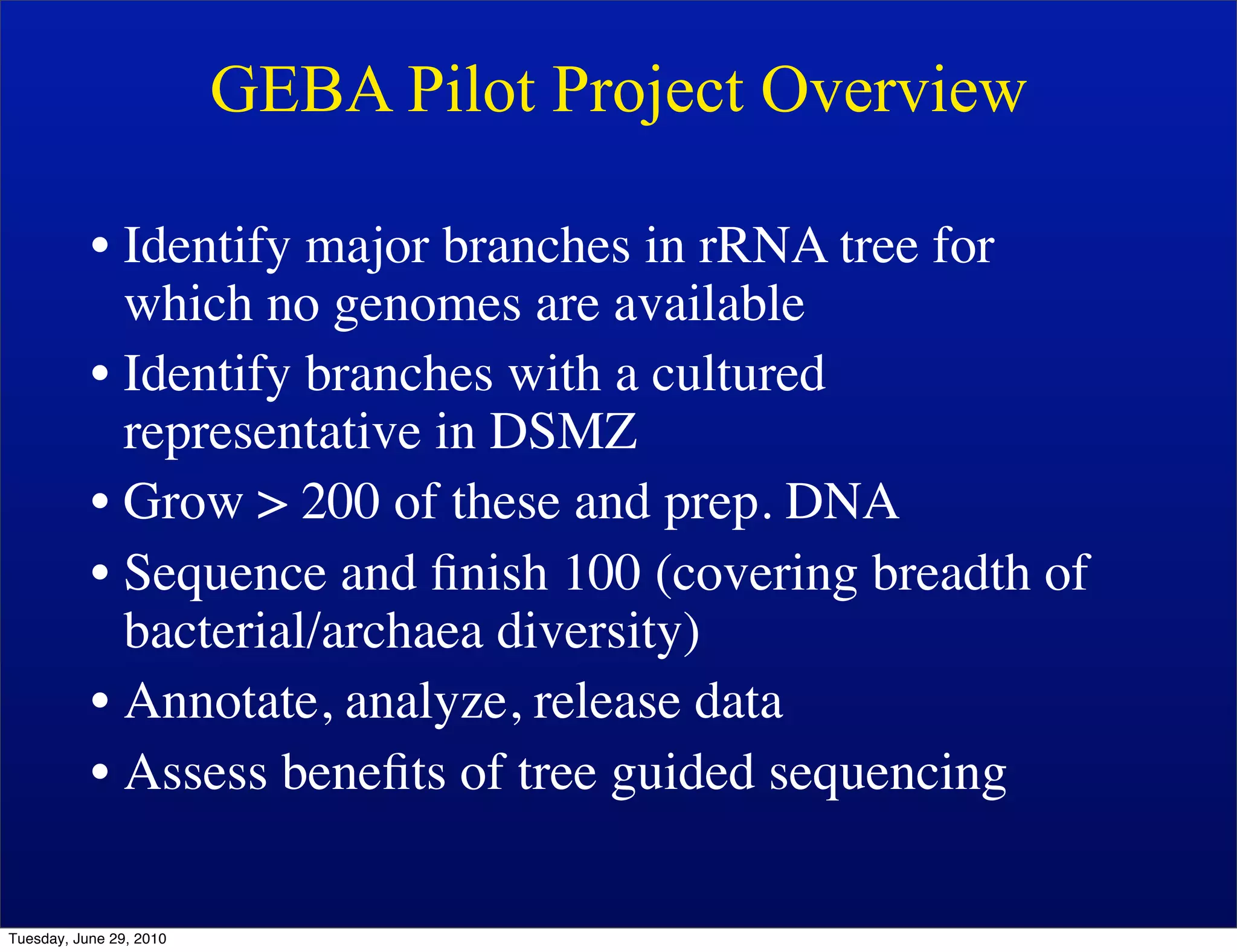 GEBA Pilot Project Overview

           • Identify major branches in rRNA tree for
             which no genomes are available
           • Identify branches with a cultured
             representative in DSMZ
           • Grow > 200 of these and prep. DNA
           • Sequence and ﬁnish 100 (covering breadth of
             bacterial/archaea diversity)
           • Annotate, analyze, release data
           • Assess beneﬁts of tree guided sequencing

Tuesday, June 29, 2010
 