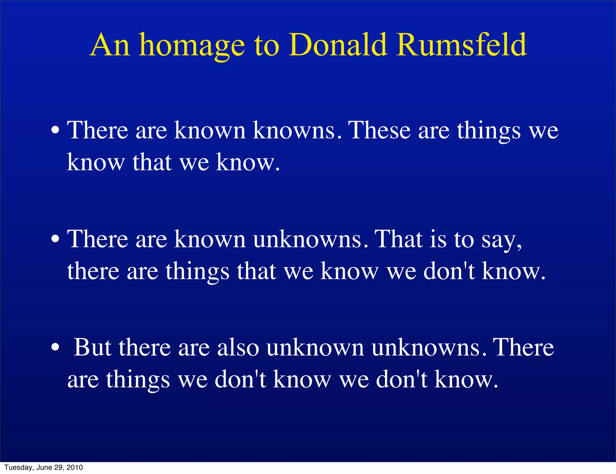 An homage to Donald Rumsfeld

            • There are known knowns. These are things we
              know that we know.

            • There are known unknowns. That is to say,
              there are things that we know we don't know.

            • But there are also unknown unknowns. There
              are things we don't know we don't know.


Tuesday, June 29, 2010
 