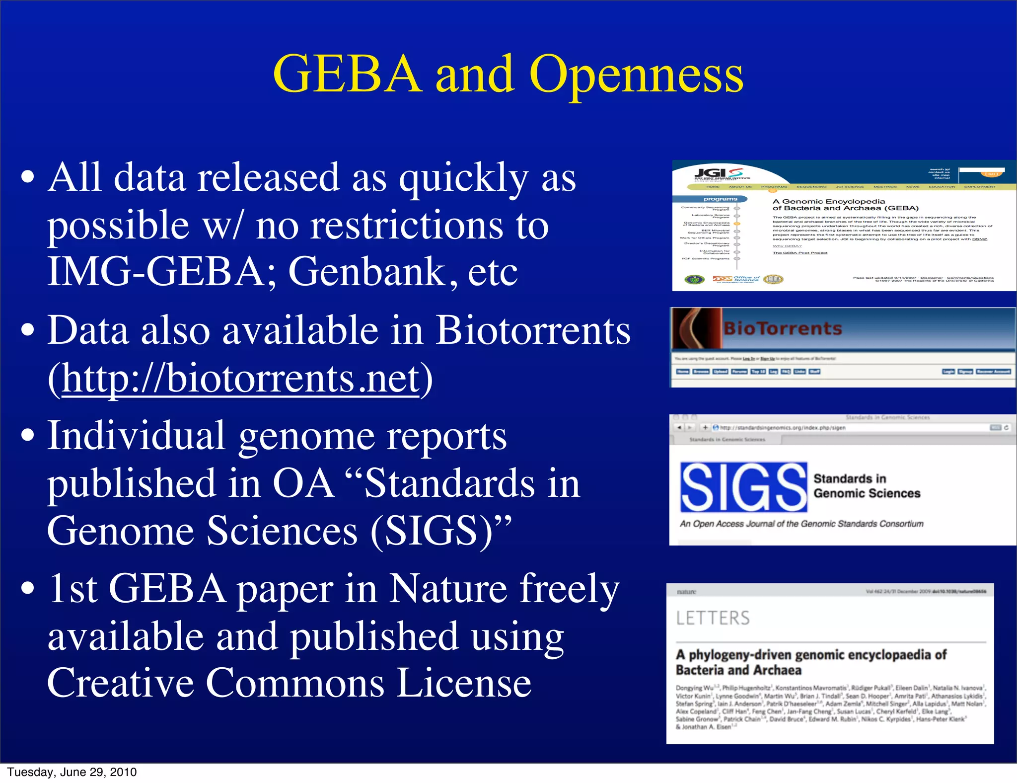 GEBA and Openness
  • All data released as quickly as
    possible w/ no restrictions to
    IMG-GEBA; Genbank, etc
  • Data also available in Biotorrents
    (http://biotorrents.net)
  • Individual genome reports
    published in OA “Standards in
    Genome Sciences (SIGS)”
  • 1st GEBA paper in Nature freely
    available and published using
    Creative Commons License
Tuesday, June 29, 2010
 